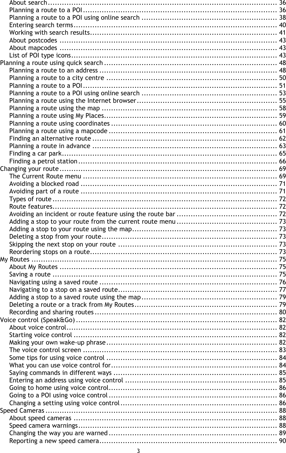 3    About search .................................................................................................. 36 Planning a route to a POI ................................................................................... 36 Planning a route to a POI using online search .......................................................... 38 Entering search terms ....................................................................................... 40 Working with search results ................................................................................ 41 About postcodes ............................................................................................. 43 About mapcodes ............................................................................................. 43 List of POI type icons ........................................................................................ 43 Planning a route using quick search .......................................................................... 48 Planning a route to an address ............................................................................ 48 Planning a route to a city centre ......................................................................... 50 Planning a route to a POI ................................................................................... 51 Planning a route to a POI using online search .......................................................... 53 Planning a route using the Internet browser ............................................................ 55 Planning a route using the map ........................................................................... 58 Planning a route using My Places.......................................................................... 59 Planning a route using coordinates ....................................................................... 60 Planning a route using a mapcode ........................................................................ 61 Finding an alternative route ............................................................................... 62 Planning a route in advance ............................................................................... 63 Finding a car park ............................................................................................ 65 Finding a petrol station ..................................................................................... 66 Changing your route ............................................................................................. 69 The Current Route menu ................................................................................... 69 Avoiding a blocked road .................................................................................... 71 Avoiding part of a route .................................................................................... 71 Types of route ................................................................................................ 72 Route features................................................................................................ 72 Avoiding an incident or route feature using the route bar ........................................... 72 Adding a stop to your route from the current route menu ........................................... 73 Adding a stop to your route using the map .............................................................. 73 Deleting a stop from your route ........................................................................... 73 Skipping the next stop on your route .................................................................... 73 Reordering stops on a route................................................................................ 73 My Routes ......................................................................................................... 75 About My Routes ............................................................................................. 75 Saving a route ................................................................................................ 75 Navigating using a saved route ............................................................................ 76 Navigating to a stop on a saved route .................................................................... 77 Adding a stop to a saved route using the map .......................................................... 79 Deleting a route or a track from My Routes ............................................................. 79 Recording and sharing routes .............................................................................. 80 Voice control (Speak&amp;Go) ...................................................................................... 82 About voice control .......................................................................................... 82 Starting voice control ....................................................................................... 82 Making your own wake-up phrase ......................................................................... 82 The voice control screen ................................................................................... 83 Some tips for using voice control ......................................................................... 84 What you can use voice control for ....................................................................... 84 Saying commands in different ways ...................................................................... 85 Entering an address using voice control ................................................................. 85 Going to home using voice control........................................................................ 86 Going to a POI using voice control ........................................................................ 86 Changing a setting using voice control ................................................................... 86 Speed Cameras ................................................................................................... 88 About speed cameras ....................................................................................... 88 Speed camera warnings ..................................................................................... 88 Changing the way you are warned ........................................................................ 89 Reporting a new speed camera ............................................................................ 90 