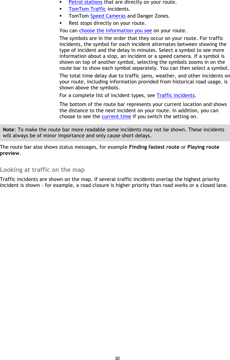 30     Petrol stations that are directly on your route.  TomTom Traffic incidents.  TomTom Speed Cameras and Danger Zones.  Rest stops directly on your route. You can choose the information you see on your route. The symbols are in the order that they occur on your route. For traffic incidents, the symbol for each incident alternates between showing the type of incident and the delay in minutes. Select a symbol to see more information about a stop, an incident or a speed camera. If a symbol is shown on top of another symbol, selecting the symbols zooms in on the route bar to show each symbol separately. You can then select a symbol. The total time delay due to traffic jams, weather, and other incidents on your route, including information provided from historical road usage, is shown above the symbols. For a complete list of incident types, see Traffic incidents. The bottom of the route bar represents your current location and shows the distance to the next incident on your route. In addition, you can choose to see the current time if you switch the setting on. Note: To make the route bar more readable some incidents may not be shown. These incidents will always be of minor importance and only cause short delays. The route bar also shows status messages, for example Finding fastest route or Playing route preview.  Looking at traffic on the map Traffic incidents are shown on the map. If several traffic incidents overlap the highest priority incident is shown - for example, a road closure is higher priority than road works or a closed lane. 
