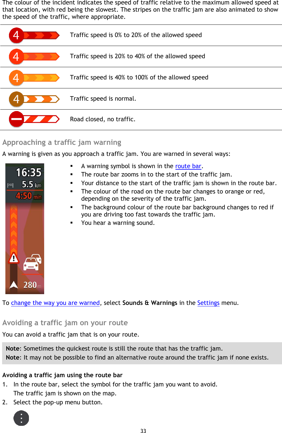 33    The colour of the incident indicates the speed of traffic relative to the maximum allowed speed at that location, with red being the slowest. The stripes on the traffic jam are also animated to show the speed of the traffic, where appropriate.  Traffic speed is 0% to 20% of the allowed speed  Traffic speed is 20% to 40% of the allowed speed  Traffic speed is 40% to 100% of the allowed speed  Traffic speed is normal.  Road closed, no traffic.  Approaching a traffic jam warning A warning is given as you approach a traffic jam. You are warned in several ways:     A warning symbol is shown in the route bar.  The route bar zooms in to the start of the traffic jam.  Your distance to the start of the traffic jam is shown in the route bar.  The colour of the road on the route bar changes to orange or red, depending on the severity of the traffic jam.  The background colour of the route bar background changes to red if you are driving too fast towards the traffic jam.  You hear a warning sound. To change the way you are warned, select Sounds &amp; Warnings in the Settings menu.  Avoiding a traffic jam on your route You can avoid a traffic jam that is on your route. Note: Sometimes the quickest route is still the route that has the traffic jam. Note: It may not be possible to find an alternative route around the traffic jam if none exists. Avoiding a traffic jam using the route bar 1. In the route bar, select the symbol for the traffic jam you want to avoid. The traffic jam is shown on the map. 2. Select the pop-up menu button.  