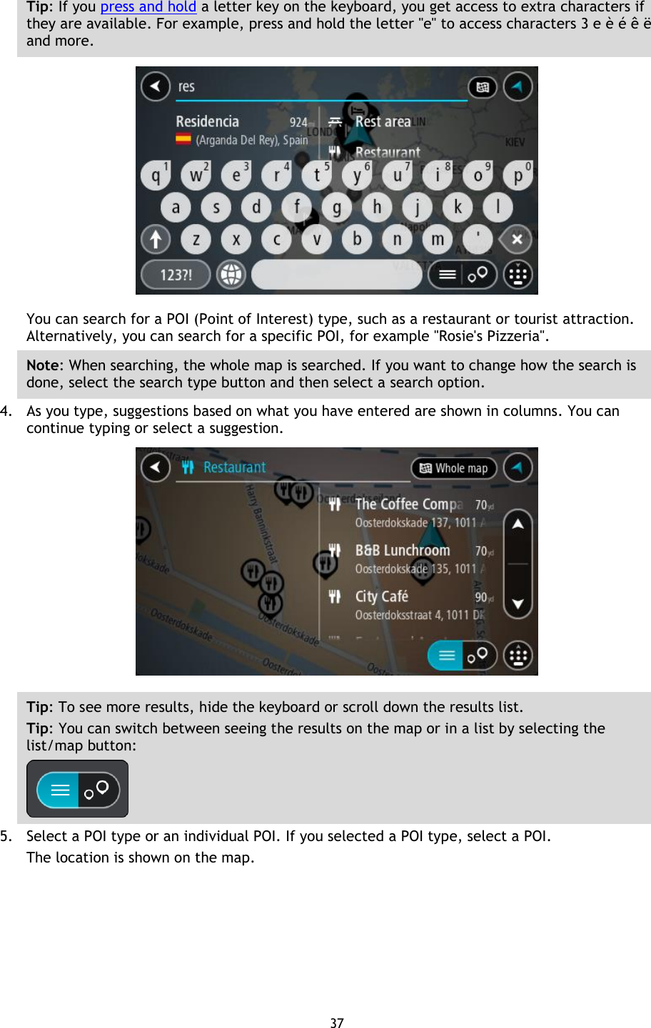 37    Tip: If you press and hold a letter key on the keyboard, you get access to extra characters if they are available. For example, press and hold the letter &quot;e&quot; to access characters 3 e è é ê ë and more.  You can search for a POI (Point of Interest) type, such as a restaurant or tourist attraction. Alternatively, you can search for a specific POI, for example &quot;Rosie&apos;s Pizzeria&quot;. Note: When searching, the whole map is searched. If you want to change how the search is done, select the search type button and then select a search option. 4. As you type, suggestions based on what you have entered are shown in columns. You can continue typing or select a suggestion.  Tip: To see more results, hide the keyboard or scroll down the results list. Tip: You can switch between seeing the results on the map or in a list by selecting the list/map button:    5. Select a POI type or an individual POI. If you selected a POI type, select a POI. The location is shown on the map. 