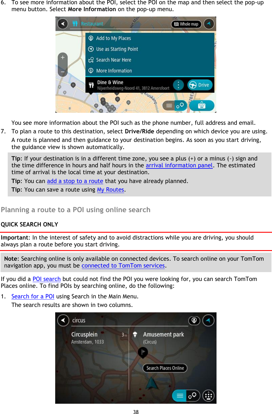 38    6. To see more information about the POI, select the POI on the map and then select the pop-up menu button. Select More Information on the pop-up menu.    You see more information about the POI such as the phone number, full address and email.   7. To plan a route to this destination, select Drive/Ride depending on which device you are using. A route is planned and then guidance to your destination begins. As soon as you start driving, the guidance view is shown automatically. Tip: If your destination is in a different time zone, you see a plus (+) or a minus (-) sign and the time difference in hours and half hours in the arrival information panel. The estimated time of arrival is the local time at your destination. Tip: You can add a stop to a route that you have already planned. Tip: You can save a route using My Routes.  Planning a route to a POI using online search QUICK SEARCH ONLY Important: In the interest of safety and to avoid distractions while you are driving, you should always plan a route before you start driving. Note: Searching online is only available on connected devices. To search online on your TomTom navigation app, you must be connected to TomTom services. If you did a POI search but could not find the POI you were looking for, you can search TomTom Places online. To find POIs by searching online, do the following: 1. Search for a POI using Search in the Main Menu. The search results are shown in two columns.  