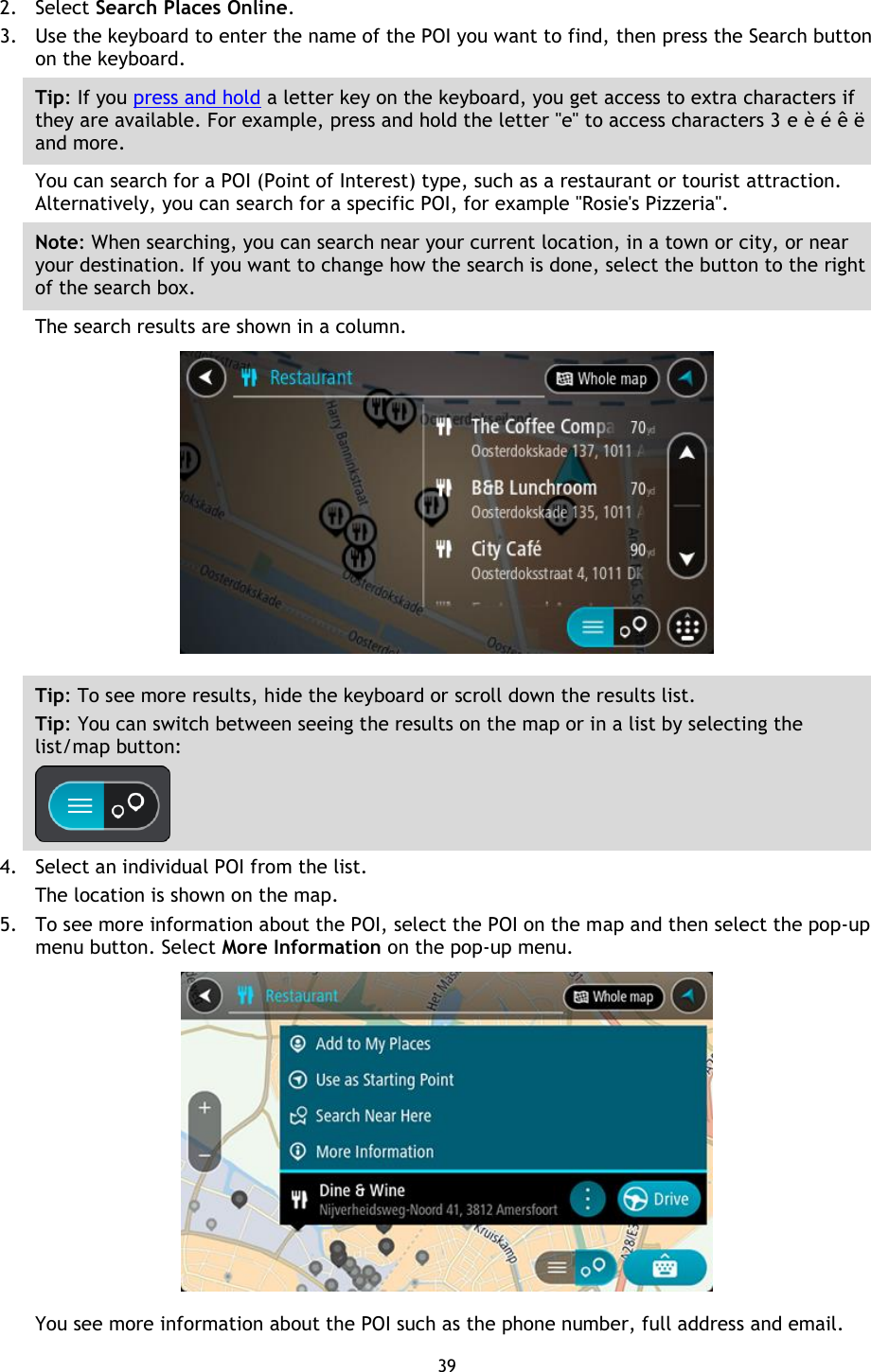 39    2. Select Search Places Online. 3. Use the keyboard to enter the name of the POI you want to find, then press the Search button on the keyboard. Tip: If you press and hold a letter key on the keyboard, you get access to extra characters if they are available. For example, press and hold the letter &quot;e&quot; to access characters 3 e è é ê ë and more. You can search for a POI (Point of Interest) type, such as a restaurant or tourist attraction. Alternatively, you can search for a specific POI, for example &quot;Rosie&apos;s Pizzeria&quot;. Note: When searching, you can search near your current location, in a town or city, or near your destination. If you want to change how the search is done, select the button to the right of the search box. The search results are shown in a column.  Tip: To see more results, hide the keyboard or scroll down the results list. Tip: You can switch between seeing the results on the map or in a list by selecting the list/map button:    4. Select an individual POI from the list. The location is shown on the map. 5. To see more information about the POI, select the POI on the map and then select the pop-up menu button. Select More Information on the pop-up menu.    You see more information about the POI such as the phone number, full address and email.   