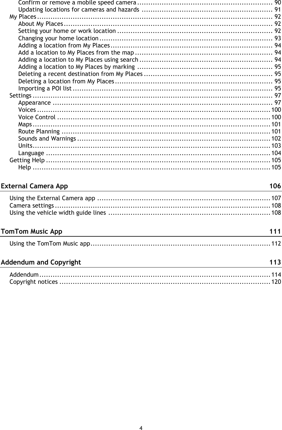 4    Confirm or remove a mobile speed camera ............................................................. 90 Updating locations for cameras and hazards ........................................................... 91 My Places .......................................................................................................... 92 About My Places .............................................................................................. 92 Setting your home or work location ...................................................................... 92 Changing your home location .............................................................................. 93 Adding a location from My Places ......................................................................... 94 Add a location to My Places from the map .............................................................. 94 Adding a location to My Places using search ............................................................ 94 Adding a location to My Places by marking ............................................................. 95 Deleting a recent destination from My Places .......................................................... 95 Deleting a location from My Places ....................................................................... 95 Importing a POI list .......................................................................................... 95 Settings ............................................................................................................ 97 Appearance ................................................................................................... 97 Voices ......................................................................................................... 100 Voice Control ................................................................................................ 100 Maps ........................................................................................................... 101 Route Planning .............................................................................................. 101 Sounds and Warnings ....................................................................................... 102 Units ........................................................................................................... 103 Language ..................................................................................................... 104 Getting Help ..................................................................................................... 105 Help ........................................................................................................... 105 External Camera App  106 Using the External Camera app .............................................................................. 107 Camera settings ................................................................................................. 108 Using the vehicle width guide lines ......................................................................... 108 TomTom Music App  111 Using the TomTom Music app ................................................................................. 112 Addendum and Copyright  113 Addendum ........................................................................................................ 114 Copyright notices ............................................................................................... 120 