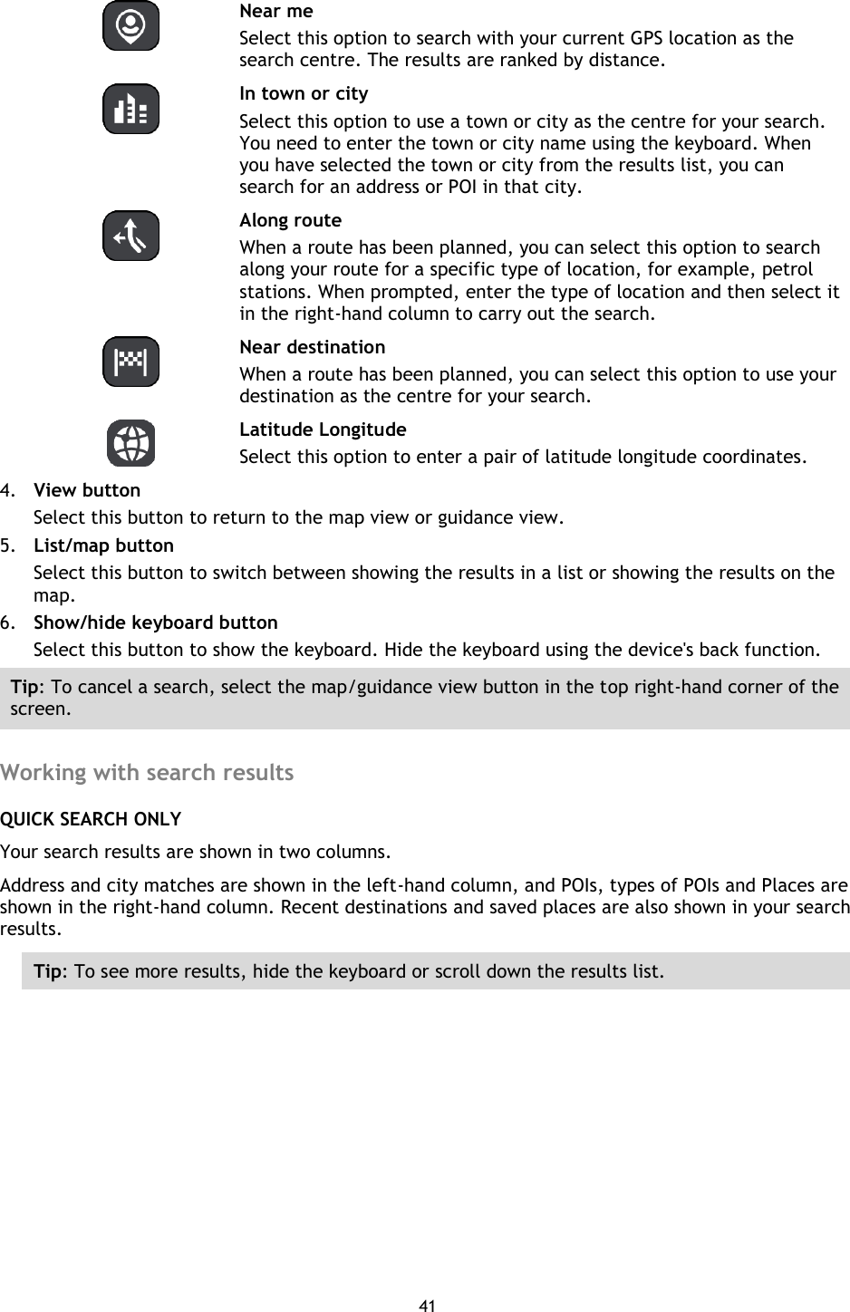 41      Near me Select this option to search with your current GPS location as the search centre. The results are ranked by distance.   In town or city Select this option to use a town or city as the centre for your search. You need to enter the town or city name using the keyboard. When you have selected the town or city from the results list, you can search for an address or POI in that city.   Along route When a route has been planned, you can select this option to search along your route for a specific type of location, for example, petrol stations. When prompted, enter the type of location and then select it in the right-hand column to carry out the search.   Near destination When a route has been planned, you can select this option to use your destination as the centre for your search.     Latitude Longitude Select this option to enter a pair of latitude longitude coordinates. 4. View button Select this button to return to the map view or guidance view. 5. List/map button Select this button to switch between showing the results in a list or showing the results on the map. 6. Show/hide keyboard button Select this button to show the keyboard. Hide the keyboard using the device&apos;s back function. Tip: To cancel a search, select the map/guidance view button in the top right-hand corner of the screen.  Working with search results QUICK SEARCH ONLY Your search results are shown in two columns. Address and city matches are shown in the left-hand column, and POIs, types of POIs and Places are shown in the right-hand column. Recent destinations and saved places are also shown in your search results. Tip: To see more results, hide the keyboard or scroll down the results list. 