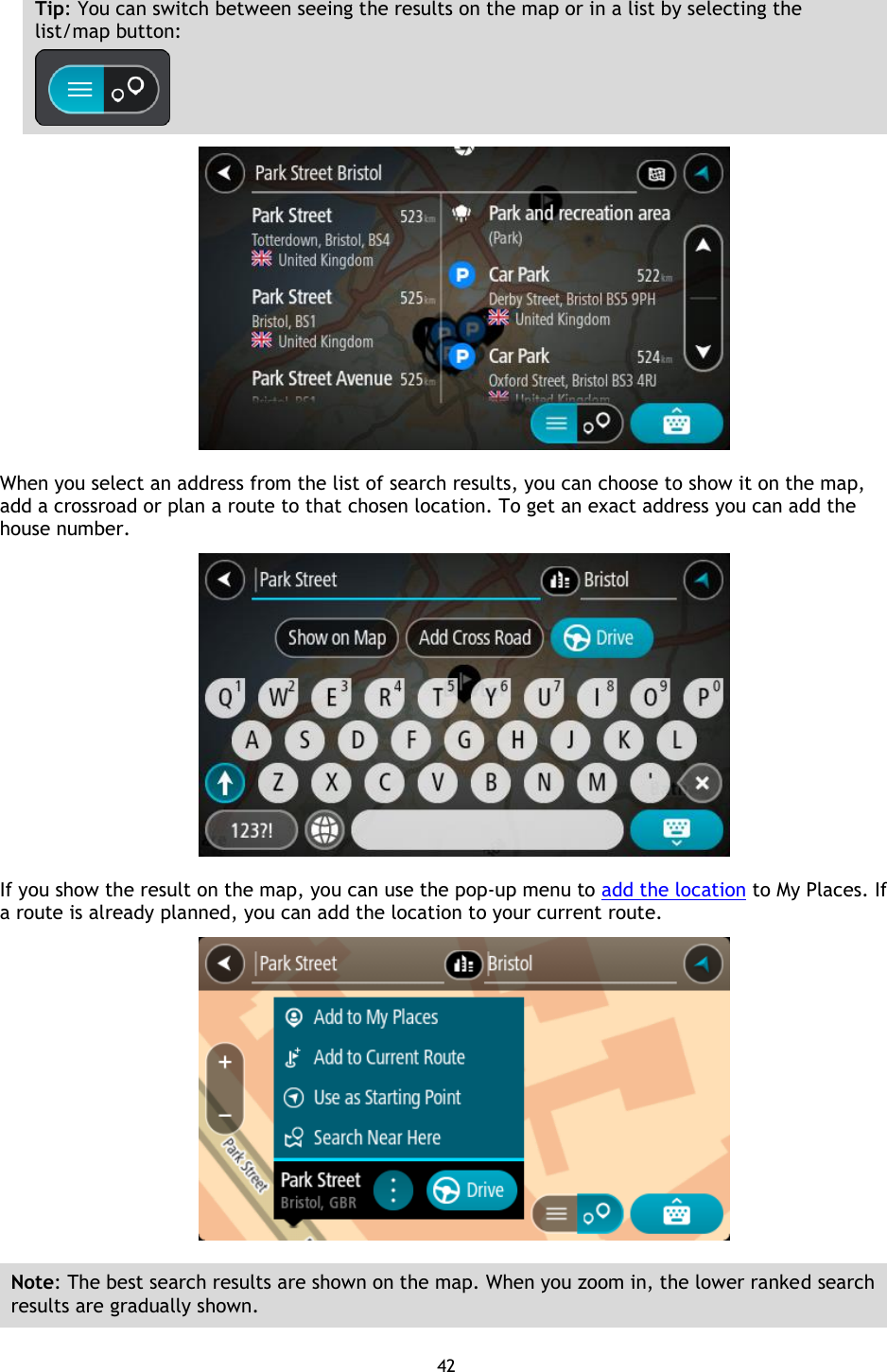 42    Tip: You can switch between seeing the results on the map or in a list by selecting the list/map button:     When you select an address from the list of search results, you can choose to show it on the map, add a crossroad or plan a route to that chosen location. To get an exact address you can add the house number.  If you show the result on the map, you can use the pop-up menu to add the location to My Places. If a route is already planned, you can add the location to your current route.  Note: The best search results are shown on the map. When you zoom in, the lower ranked search results are gradually shown.  