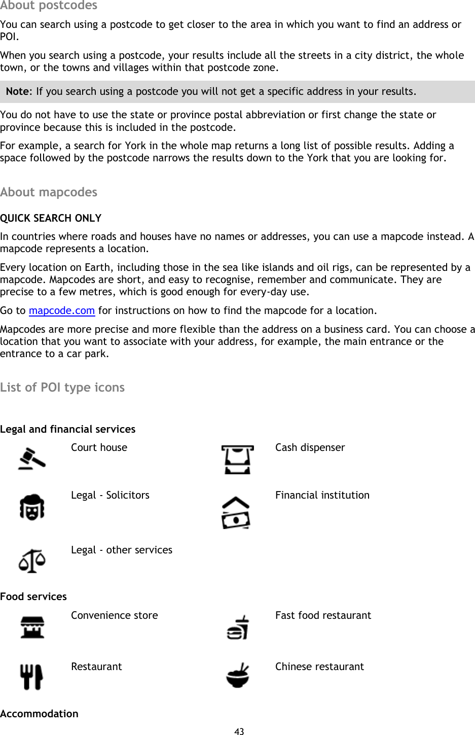 43    About postcodes You can search using a postcode to get closer to the area in which you want to find an address or POI. When you search using a postcode, your results include all the streets in a city district, the whole town, or the towns and villages within that postcode zone. Note: If you search using a postcode you will not get a specific address in your results. You do not have to use the state or province postal abbreviation or first change the state or province because this is included in the postcode. For example, a search for York in the whole map returns a long list of possible results. Adding a space followed by the postcode narrows the results down to the York that you are looking for.  About mapcodes QUICK SEARCH ONLY In countries where roads and houses have no names or addresses, you can use a mapcode instead. A mapcode represents a location.   Every location on Earth, including those in the sea like islands and oil rigs, can be represented by a mapcode. Mapcodes are short, and easy to recognise, remember and communicate. They are precise to a few metres, which is good enough for every-day use.   Go to mapcode.com for instructions on how to find the mapcode for a location. Mapcodes are more precise and more flexible than the address on a business card. You can choose a location that you want to associate with your address, for example, the main entrance or the entrance to a car park.  List of POI type icons    Legal and financial services  Court house  Cash dispenser  Legal - Solicitors  Financial institution  Legal - other services   Food services  Convenience store  Fast food restaurant  Restaurant  Chinese restaurant Accommodation 