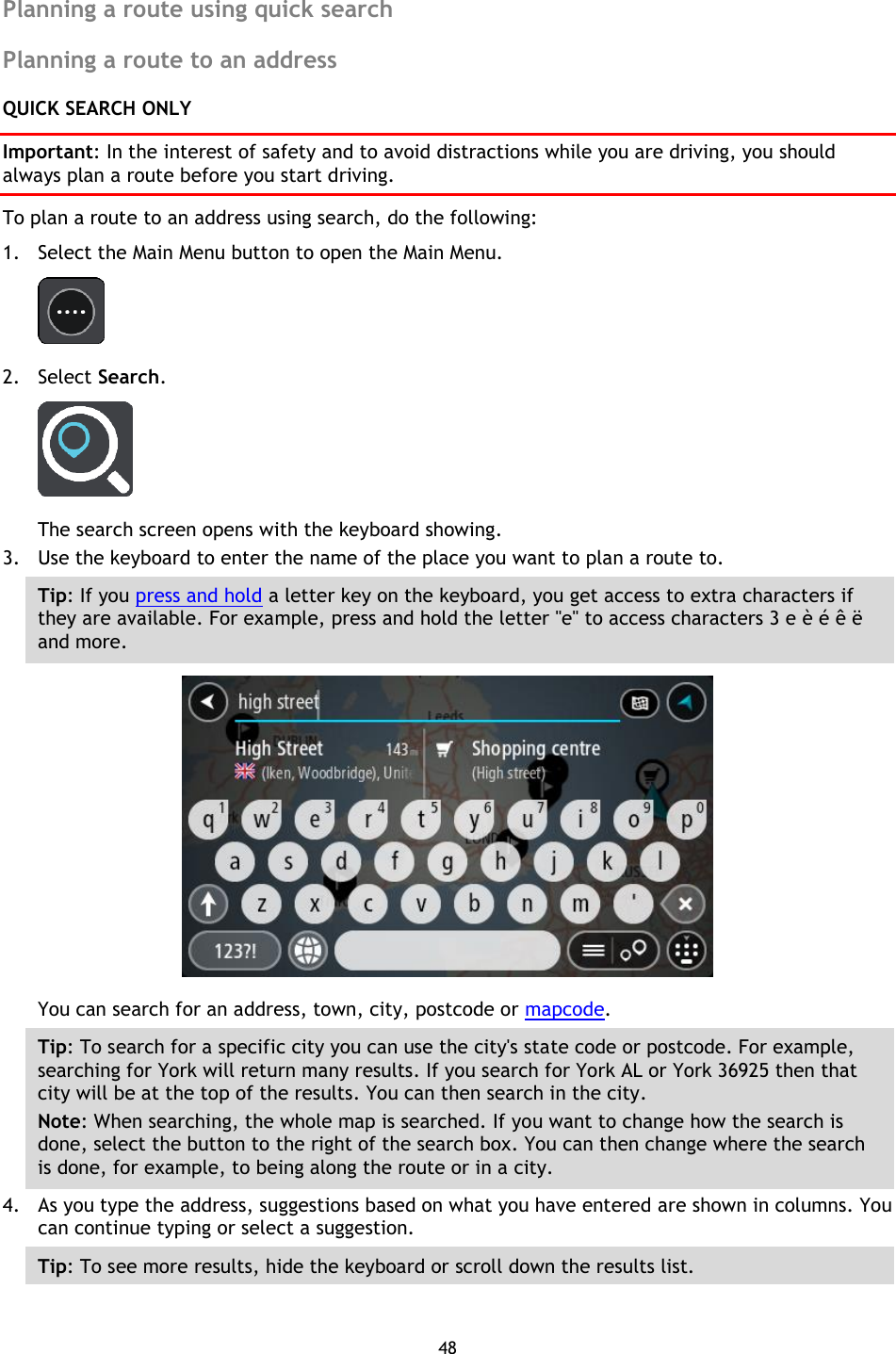 48    Planning a route using quick search Planning a route to an address QUICK SEARCH ONLY Important: In the interest of safety and to avoid distractions while you are driving, you should always plan a route before you start driving. To plan a route to an address using search, do the following: 1. Select the Main Menu button to open the Main Menu.    2. Select Search.  The search screen opens with the keyboard showing. 3. Use the keyboard to enter the name of the place you want to plan a route to. Tip: If you press and hold a letter key on the keyboard, you get access to extra characters if they are available. For example, press and hold the letter &quot;e&quot; to access characters 3 e è é ê ë and more.  You can search for an address, town, city, postcode or mapcode. Tip: To search for a specific city you can use the city&apos;s state code or postcode. For example, searching for York will return many results. If you search for York AL or York 36925 then that city will be at the top of the results. You can then search in the city. Note: When searching, the whole map is searched. If you want to change how the search is done, select the button to the right of the search box. You can then change where the search is done, for example, to being along the route or in a city. 4. As you type the address, suggestions based on what you have entered are shown in columns. You can continue typing or select a suggestion. Tip: To see more results, hide the keyboard or scroll down the results list. 