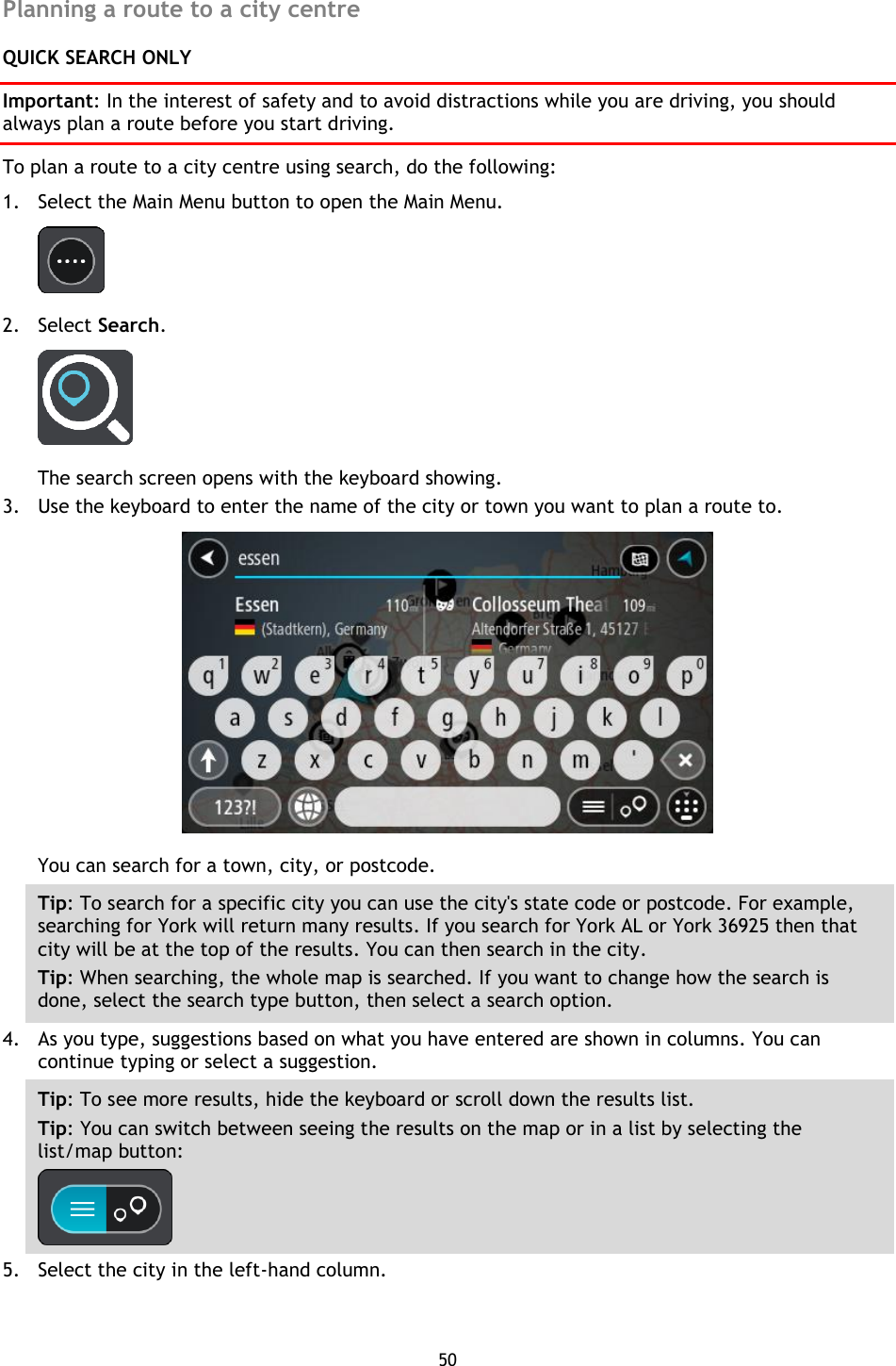 50    Planning a route to a city centre QUICK SEARCH ONLY Important: In the interest of safety and to avoid distractions while you are driving, you should always plan a route before you start driving. To plan a route to a city centre using search, do the following: 1. Select the Main Menu button to open the Main Menu.    2. Select Search.  The search screen opens with the keyboard showing. 3. Use the keyboard to enter the name of the city or town you want to plan a route to.  You can search for a town, city, or postcode. Tip: To search for a specific city you can use the city&apos;s state code or postcode. For example, searching for York will return many results. If you search for York AL or York 36925 then that city will be at the top of the results. You can then search in the city. Tip: When searching, the whole map is searched. If you want to change how the search is done, select the search type button, then select a search option. 4. As you type, suggestions based on what you have entered are shown in columns. You can continue typing or select a suggestion. Tip: To see more results, hide the keyboard or scroll down the results list. Tip: You can switch between seeing the results on the map or in a list by selecting the list/map button:    5. Select the city in the left-hand column. 