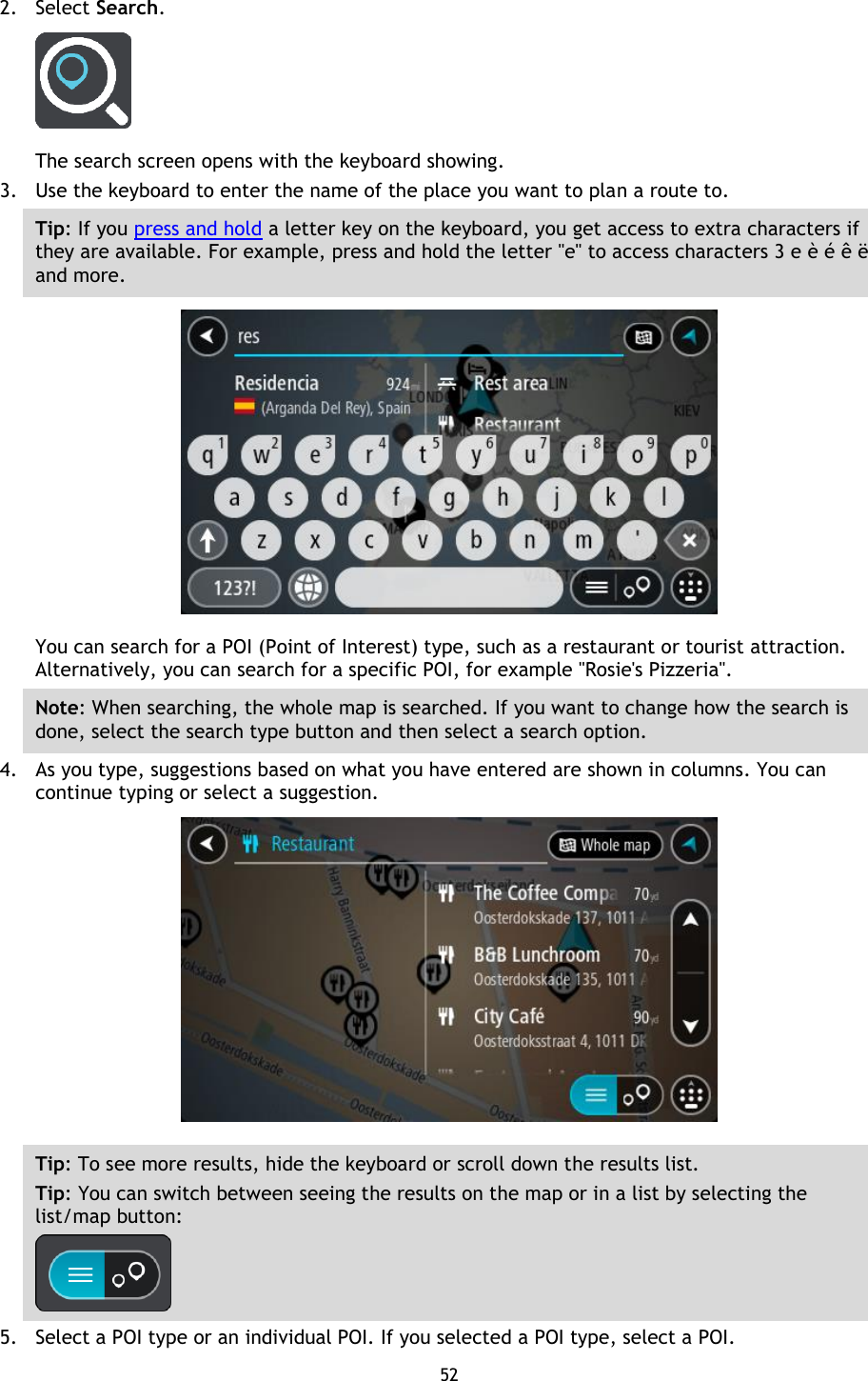 52    2. Select Search.  The search screen opens with the keyboard showing. 3. Use the keyboard to enter the name of the place you want to plan a route to. Tip: If you press and hold a letter key on the keyboard, you get access to extra characters if they are available. For example, press and hold the letter &quot;e&quot; to access characters 3 e è é ê ë and more.  You can search for a POI (Point of Interest) type, such as a restaurant or tourist attraction. Alternatively, you can search for a specific POI, for example &quot;Rosie&apos;s Pizzeria&quot;. Note: When searching, the whole map is searched. If you want to change how the search is done, select the search type button and then select a search option. 4. As you type, suggestions based on what you have entered are shown in columns. You can continue typing or select a suggestion.  Tip: To see more results, hide the keyboard or scroll down the results list. Tip: You can switch between seeing the results on the map or in a list by selecting the list/map button:    5. Select a POI type or an individual POI. If you selected a POI type, select a POI. 