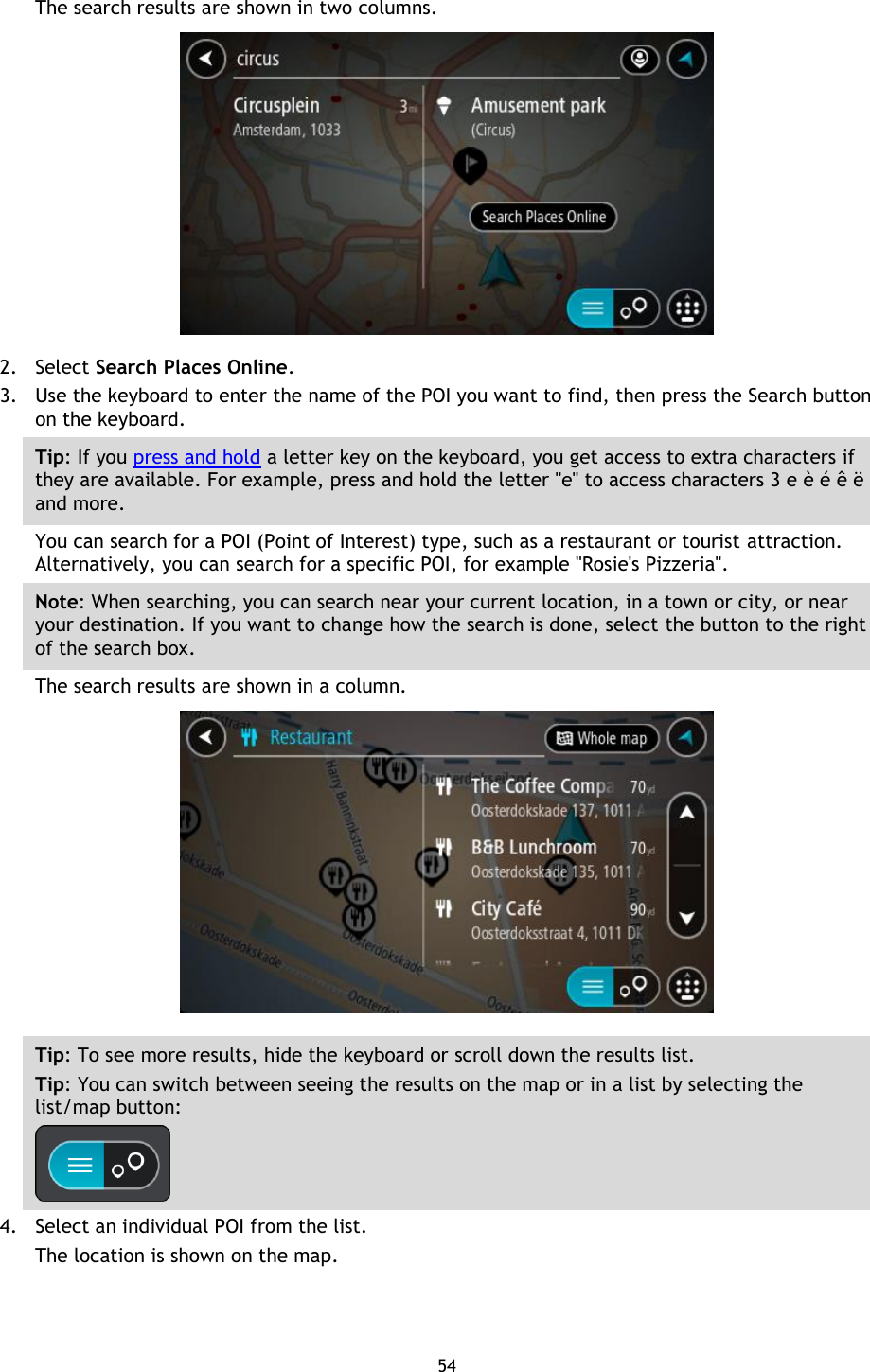 54    The search results are shown in two columns.  2. Select Search Places Online. 3. Use the keyboard to enter the name of the POI you want to find, then press the Search button on the keyboard. Tip: If you press and hold a letter key on the keyboard, you get access to extra characters if they are available. For example, press and hold the letter &quot;e&quot; to access characters 3 e è é ê ë and more. You can search for a POI (Point of Interest) type, such as a restaurant or tourist attraction. Alternatively, you can search for a specific POI, for example &quot;Rosie&apos;s Pizzeria&quot;. Note: When searching, you can search near your current location, in a town or city, or near your destination. If you want to change how the search is done, select the button to the right of the search box. The search results are shown in a column.  Tip: To see more results, hide the keyboard or scroll down the results list. Tip: You can switch between seeing the results on the map or in a list by selecting the list/map button:    4. Select an individual POI from the list. The location is shown on the map. 