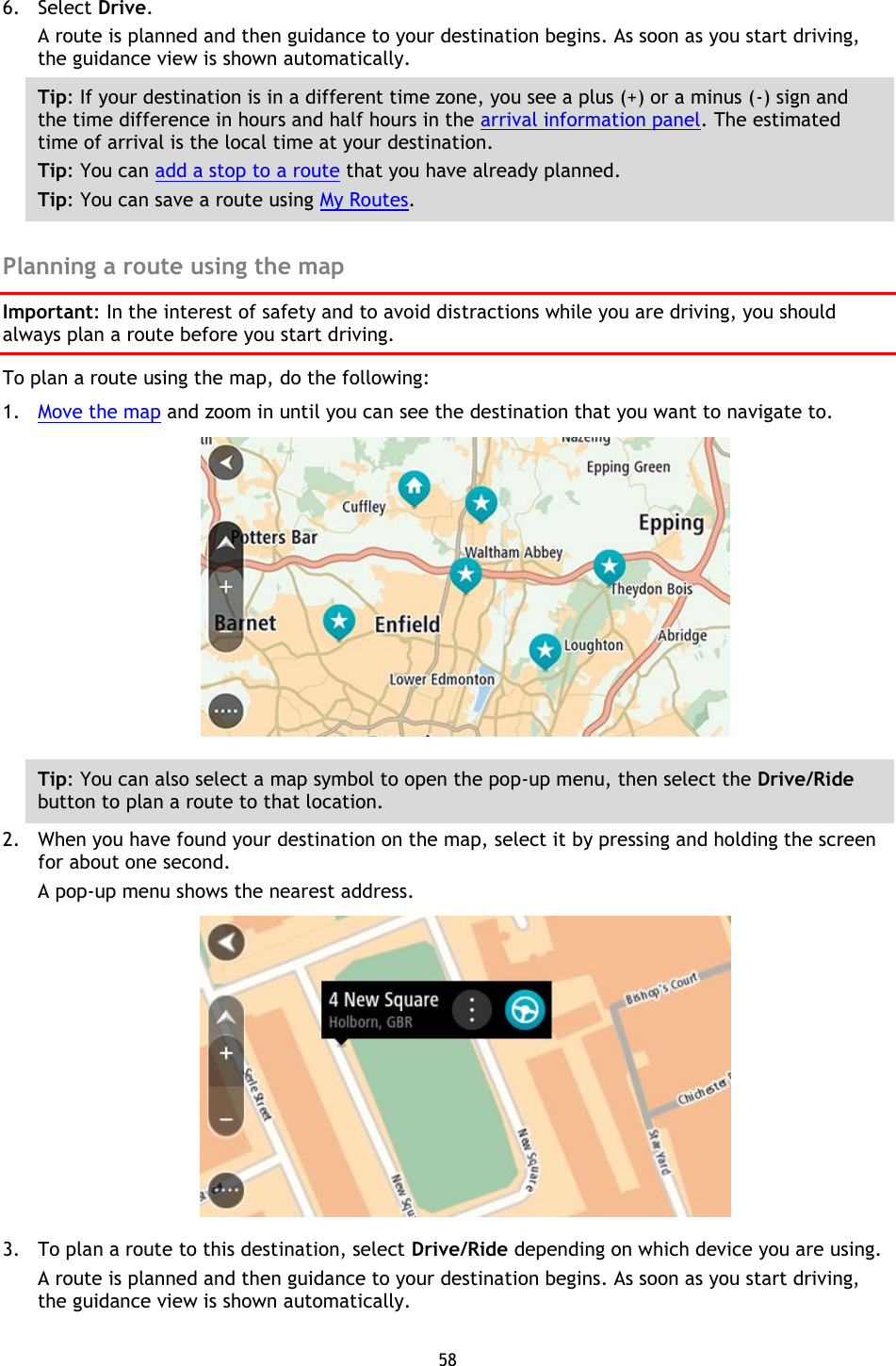 58    6. Select Drive. A route is planned and then guidance to your destination begins. As soon as you start driving, the guidance view is shown automatically. Tip: If your destination is in a different time zone, you see a plus (+) or a minus (-) sign and the time difference in hours and half hours in the arrival information panel. The estimated time of arrival is the local time at your destination. Tip: You can add a stop to a route that you have already planned. Tip: You can save a route using My Routes.  Planning a route using the map Important: In the interest of safety and to avoid distractions while you are driving, you should always plan a route before you start driving. To plan a route using the map, do the following: 1. Move the map and zoom in until you can see the destination that you want to navigate to.  Tip: You can also select a map symbol to open the pop-up menu, then select the Drive/Ride button to plan a route to that location. 2. When you have found your destination on the map, select it by pressing and holding the screen for about one second.   A pop-up menu shows the nearest address.  3. To plan a route to this destination, select Drive/Ride depending on which device you are using. A route is planned and then guidance to your destination begins. As soon as you start driving, the guidance view is shown automatically. 