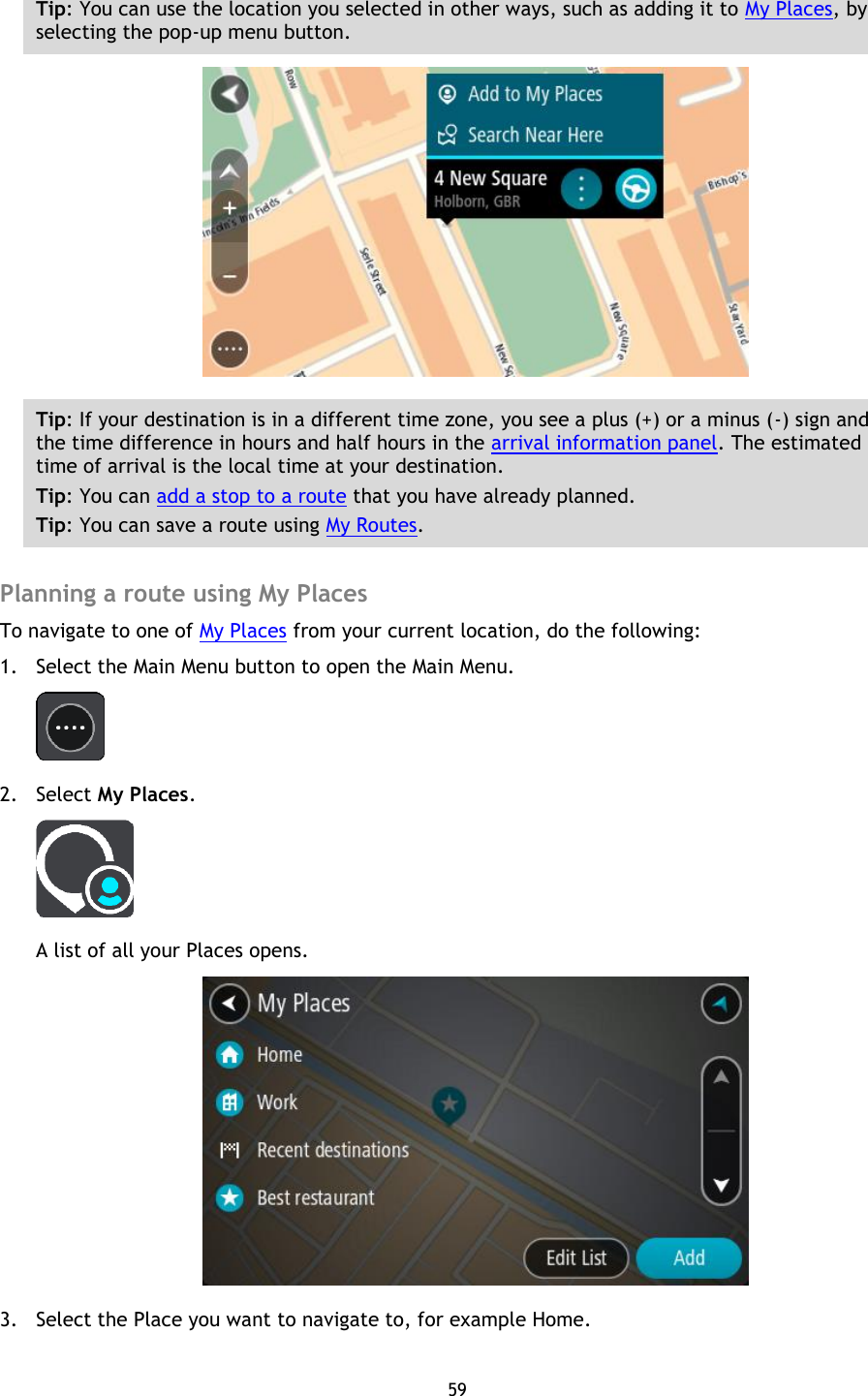 59    Tip: You can use the location you selected in other ways, such as adding it to My Places, by selecting the pop-up menu button.  Tip: If your destination is in a different time zone, you see a plus (+) or a minus (-) sign and the time difference in hours and half hours in the arrival information panel. The estimated time of arrival is the local time at your destination. Tip: You can add a stop to a route that you have already planned. Tip: You can save a route using My Routes.  Planning a route using My Places To navigate to one of My Places from your current location, do the following: 1. Select the Main Menu button to open the Main Menu.    2. Select My Places.  A list of all your Places opens.  3. Select the Place you want to navigate to, for example Home. 