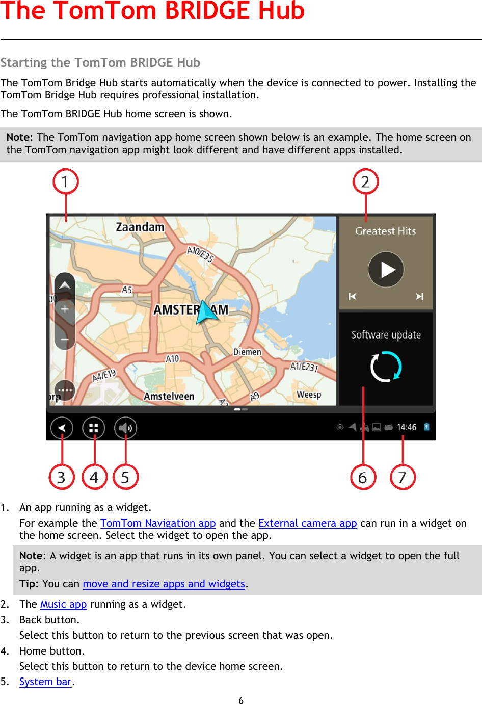 6    Starting the TomTom BRIDGE Hub The TomTom Bridge Hub starts automatically when the device is connected to power. Installing the TomTom Bridge Hub requires professional installation.   The TomTom BRIDGE Hub home screen is shown. Note: The TomTom navigation app home screen shown below is an example. The home screen on the TomTom navigation app might look different and have different apps installed.  1. An app running as a widget. For example the TomTom Navigation app and the External camera app can run in a widget on the home screen. Select the widget to open the app. Note: A widget is an app that runs in its own panel. You can select a widget to open the full app. Tip: You can move and resize apps and widgets. 2. The Music app running as a widget.   3. Back button.   Select this button to return to the previous screen that was open. 4. Home button.   Select this button to return to the device home screen. 5. System bar.   The TomTom BRIDGE Hub 