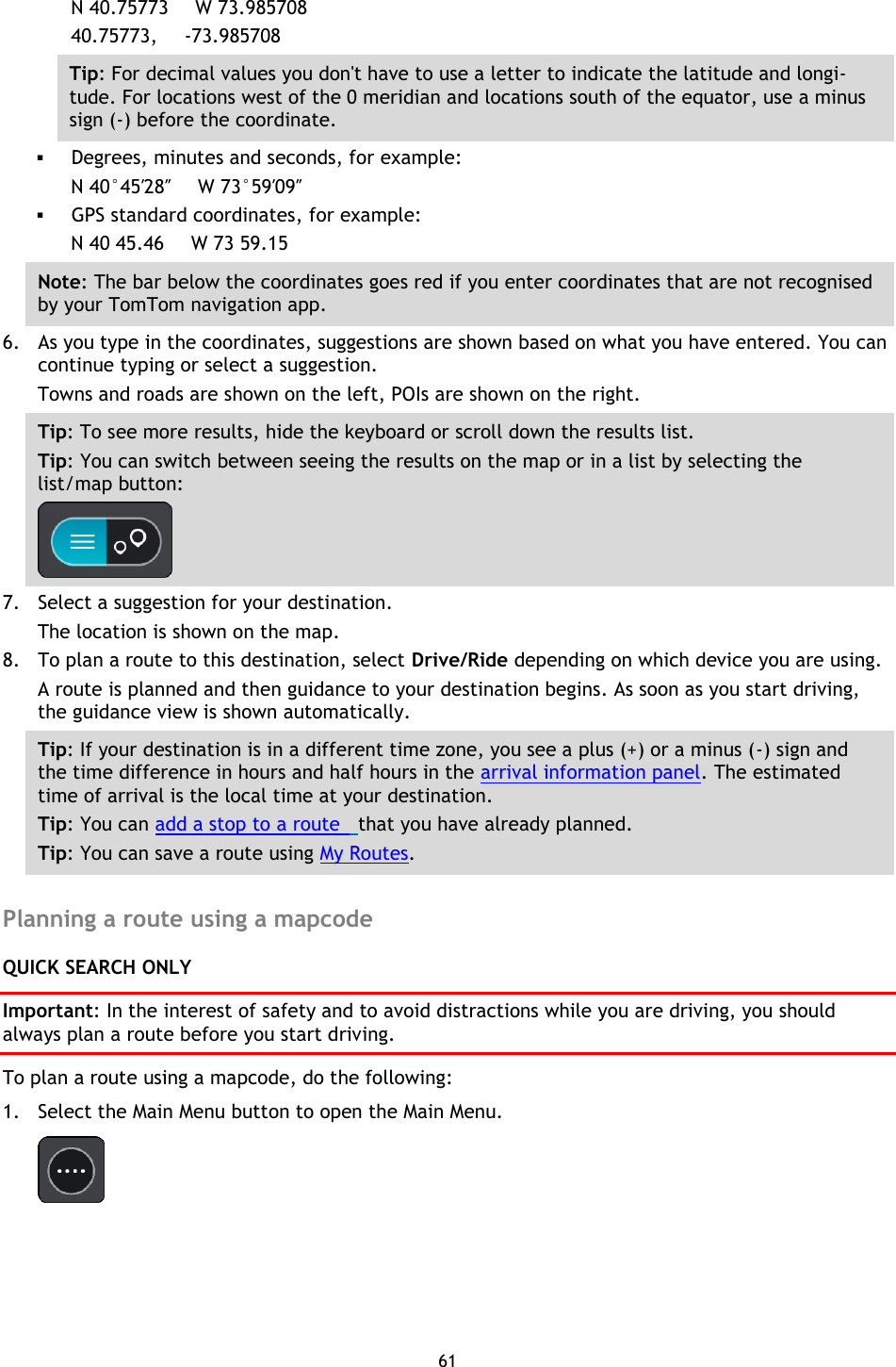 61    N 40.75773     W 73.985708 40.75773,     -73.985708 Tip: For decimal values you don&apos;t have to use a letter to indicate the latitude and longi-tude. For locations west of the 0 meridian and locations south of the equator, use a minus sign (-) before the coordinate.  Degrees, minutes and seconds, for example: N 40°45′28″     W 73°59′09″  GPS standard coordinates, for example: N 40 45.46      W 73 59.15 Note: The bar below the coordinates goes red if you enter coordinates that are not recognised by your TomTom navigation app. 6. As you type in the coordinates, suggestions are shown based on what you have entered. You can continue typing or select a suggestion. Towns and roads are shown on the left, POIs are shown on the right. Tip: To see more results, hide the keyboard or scroll down the results list. Tip: You can switch between seeing the results on the map or in a list by selecting the list/map button:    7. Select a suggestion for your destination. The location is shown on the map. 8. To plan a route to this destination, select Drive/Ride depending on which device you are using. A route is planned and then guidance to your destination begins. As soon as you start driving, the guidance view is shown automatically. Tip: If your destination is in a different time zone, you see a plus (+) or a minus (-) sign and the time difference in hours and half hours in the arrival information panel. The estimated time of arrival is the local time at your destination. Tip: You can add a stop to a route   that you have already planned. Tip: You can save a route using My Routes.  Planning a route using a mapcode QUICK SEARCH ONLY Important: In the interest of safety and to avoid distractions while you are driving, you should always plan a route before you start driving. To plan a route using a mapcode, do the following: 1. Select the Main Menu button to open the Main Menu.    