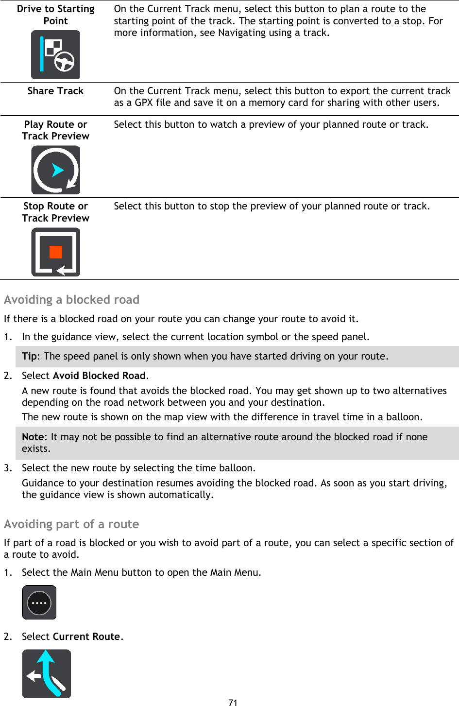 71    Drive to Starting Point   On the Current Track menu, select this button to plan a route to the starting point of the track. The starting point is converted to a stop. For more information, see Navigating using a track. Share Track   On the Current Track menu, select this button to export the current track as a GPX file and save it on a memory card for sharing with other users. Play Route or Track Preview   Select this button to watch a preview of your planned route or track. Stop Route or Track Preview   Select this button to stop the preview of your planned route or track.  Avoiding a blocked road If there is a blocked road on your route you can change your route to avoid it. 1. In the guidance view, select the current location symbol or the speed panel. Tip: The speed panel is only shown when you have started driving on your route.   2. Select Avoid Blocked Road. A new route is found that avoids the blocked road. You may get shown up to two alternatives depending on the road network between you and your destination.   The new route is shown on the map view with the difference in travel time in a balloon. Note: It may not be possible to find an alternative route around the blocked road if none exists. 3. Select the new route by selecting the time balloon. Guidance to your destination resumes avoiding the blocked road. As soon as you start driving, the guidance view is shown automatically.  Avoiding part of a route If part of a road is blocked or you wish to avoid part of a route, you can select a specific section of a route to avoid. 1. Select the Main Menu button to open the Main Menu.    2. Select Current Route.  