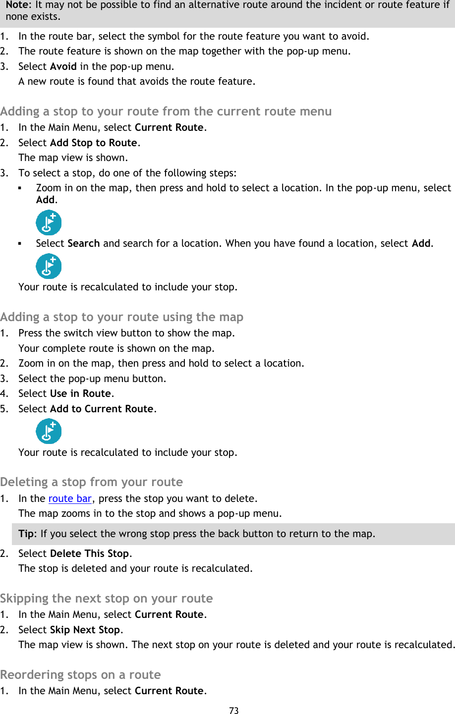 73    Note: It may not be possible to find an alternative route around the incident or route feature if none exists. 1. In the route bar, select the symbol for the route feature you want to avoid. 2. The route feature is shown on the map together with the pop-up menu. 3. Select Avoid in the pop-up menu. A new route is found that avoids the route feature.  Adding a stop to your route from the current route menu 1. In the Main Menu, select Current Route. 2. Select Add Stop to Route. The map view is shown. 3. To select a stop, do one of the following steps:  Zoom in on the map, then press and hold to select a location. In the pop-up menu, select Add.   Select Search and search for a location. When you have found a location, select Add.  Your route is recalculated to include your stop.  Adding a stop to your route using the map 1. Press the switch view button to show the map. Your complete route is shown on the map. 2. Zoom in on the map, then press and hold to select a location.   3. Select the pop-up menu button.   4. Select Use in Route. 5. Select Add to Current Route.  Your route is recalculated to include your stop.  Deleting a stop from your route 1. In the route bar, press the stop you want to delete. The map zooms in to the stop and shows a pop-up menu. Tip: If you select the wrong stop press the back button to return to the map. 2. Select Delete This Stop. The stop is deleted and your route is recalculated.    Skipping the next stop on your route 1. In the Main Menu, select Current Route. 2. Select Skip Next Stop. The map view is shown. The next stop on your route is deleted and your route is recalculated.  Reordering stops on a route 1. In the Main Menu, select Current Route. 