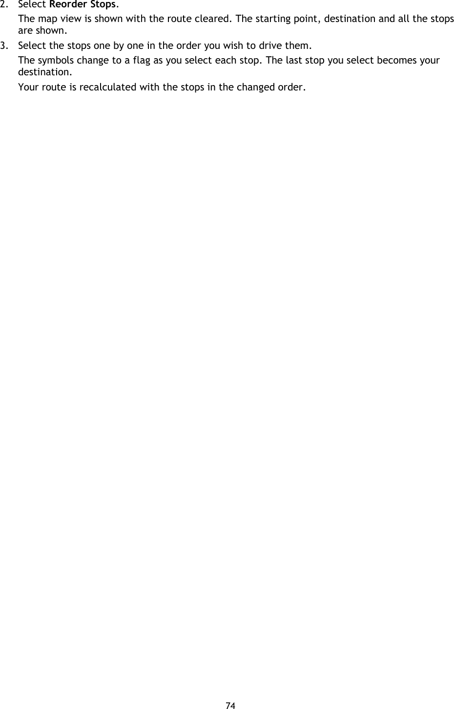 74    2. Select Reorder Stops. The map view is shown with the route cleared. The starting point, destination and all the stops are shown. 3. Select the stops one by one in the order you wish to drive them. The symbols change to a flag as you select each stop. The last stop you select becomes your destination.   Your route is recalculated with the stops in the changed order. 