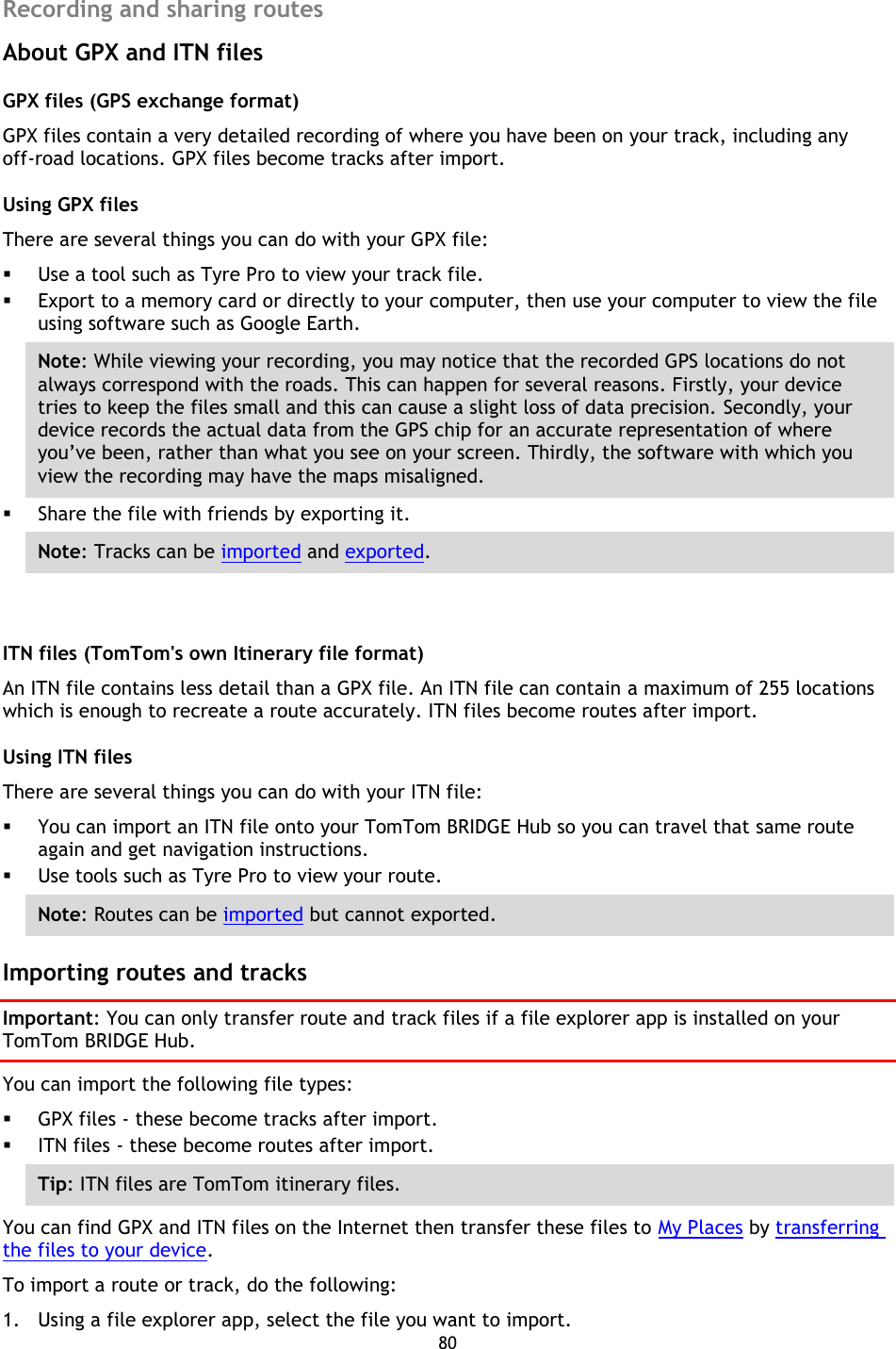 80    Recording and sharing routes About GPX and ITN files GPX files (GPS exchange format) GPX files contain a very detailed recording of where you have been on your track, including any off-road locations. GPX files become tracks after import. Using GPX files   There are several things you can do with your GPX file:    Use a tool such as Tyre Pro to view your track file.    Export to a memory card or directly to your computer, then use your computer to view the file using software such as Google Earth.   Note: While viewing your recording, you may notice that the recorded GPS locations do not always correspond with the roads. This can happen for several reasons. Firstly, your device tries to keep the files small and this can cause a slight loss of data precision. Secondly, your device records the actual data from the GPS chip for an accurate representation of where you’ve been, rather than what you see on your screen. Thirdly, the software with which you view the recording may have the maps misaligned.    Share the file with friends by exporting it.   Note: Tracks can be imported and exported.  ITN files (TomTom&apos;s own Itinerary file format) An ITN file contains less detail than a GPX file. An ITN file can contain a maximum of 255 locations which is enough to recreate a route accurately. ITN files become routes after import. Using ITN files There are several things you can do with your ITN file:    You can import an ITN file onto your TomTom BRIDGE Hub so you can travel that same route again and get navigation instructions.    Use tools such as Tyre Pro to view your route.   Note: Routes can be imported but cannot exported.  Importing routes and tracks Important: You can only transfer route and track files if a file explorer app is installed on your TomTom BRIDGE Hub. You can import the following file types:  GPX files - these become tracks after import.  ITN files - these become routes after import. Tip: ITN files are TomTom itinerary files. You can find GPX and ITN files on the Internet then transfer these files to My Places by transferring the files to your device. To import a route or track, do the following: 1. Using a file explorer app, select the file you want to import. 