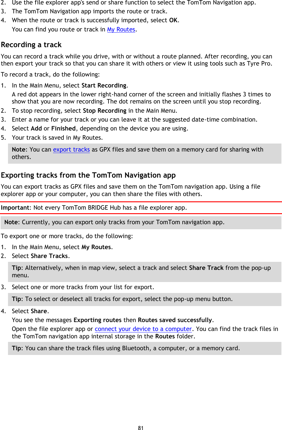 81    2. Use the file explorer app&apos;s send or share function to select the TomTom Navigation app. 3. The TomTom Navigation app imports the route or track.   4. When the route or track is successfully imported, select OK. You can find you route or track in My Routes.  Recording a track You can record a track while you drive, with or without a route planned. After recording, you can then export your track so that you can share it with others or view it using tools such as Tyre Pro. To record a track, do the following: 1. In the Main Menu, select Start Recording. A red dot appears in the lower right-hand corner of the screen and initially flashes 3 times to show that you are now recording. The dot remains on the screen until you stop recording. 2. To stop recording, select Stop Recording in the Main Menu. 3. Enter a name for your track or you can leave it at the suggested date-time combination. 4. Select Add or Finished, depending on the device you are using. 5. Your track is saved in My Routes. Note: You can export tracks as GPX files and save them on a memory card for sharing with others.  Exporting tracks from the TomTom Navigation app You can export tracks as GPX files and save them on the TomTom navigation app. Using a file explorer app or your computer, you can then share the files with others. Important: Not every TomTom BRIDGE Hub has a file explorer app. Note: Currently, you can export only tracks from your TomTom navigation app. To export one or more tracks, do the following: 1. In the Main Menu, select My Routes. 2. Select Share Tracks. Tip: Alternatively, when in map view, select a track and select Share Track from the pop-up menu. 3. Select one or more tracks from your list for export. Tip: To select or deselect all tracks for export, select the pop-up menu button. 4. Select Share. You see the messages Exporting routes then Routes saved successfully.   Open the file explorer app or connect your device to a computer. You can find the track files in the TomTom navigation app internal storage in the Routes folder. Tip: You can share the track files using Bluetooth, a computer, or a memory card. 