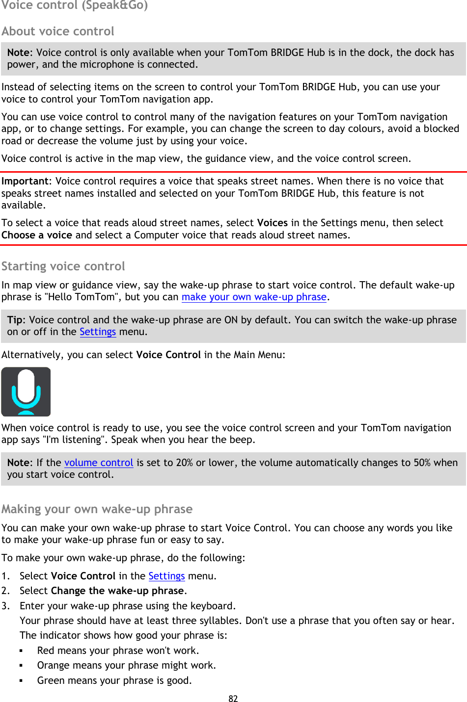 82    Voice control (Speak&amp;Go) About voice control Note: Voice control is only available when your TomTom BRIDGE Hub is in the dock, the dock has power, and the microphone is connected. Instead of selecting items on the screen to control your TomTom BRIDGE Hub, you can use your voice to control your TomTom navigation app. You can use voice control to control many of the navigation features on your TomTom navigation app, or to change settings. For example, you can change the screen to day colours, avoid a blocked road or decrease the volume just by using your voice. Voice control is active in the map view, the guidance view, and the voice control screen. Important: Voice control requires a voice that speaks street names. When there is no voice that speaks street names installed and selected on your TomTom BRIDGE Hub, this feature is not available. To select a voice that reads aloud street names, select Voices in the Settings menu, then select Choose a voice and select a Computer voice that reads aloud street names.  Starting voice control In map view or guidance view, say the wake-up phrase to start voice control. The default wake-up phrase is &quot;Hello TomTom&quot;, but you can make your own wake-up phrase. Tip: Voice control and the wake-up phrase are ON by default. You can switch the wake-up phrase on or off in the Settings menu. Alternatively, you can select Voice Control in the Main Menu:  When voice control is ready to use, you see the voice control screen and your TomTom navigation app says &quot;I&apos;m listening&quot;. Speak when you hear the beep. Note: If the volume control is set to 20% or lower, the volume automatically changes to 50% when you start voice control.  Making your own wake-up phrase You can make your own wake-up phrase to start Voice Control. You can choose any words you like to make your wake-up phrase fun or easy to say. To make your own wake-up phrase, do the following: 1. Select Voice Control in the Settings menu. 2. Select Change the wake-up phrase. 3. Enter your wake-up phrase using the keyboard. Your phrase should have at least three syllables. Don&apos;t use a phrase that you often say or hear. The indicator shows how good your phrase is:  Red means your phrase won&apos;t work.  Orange means your phrase might work.  Green means your phrase is good. 