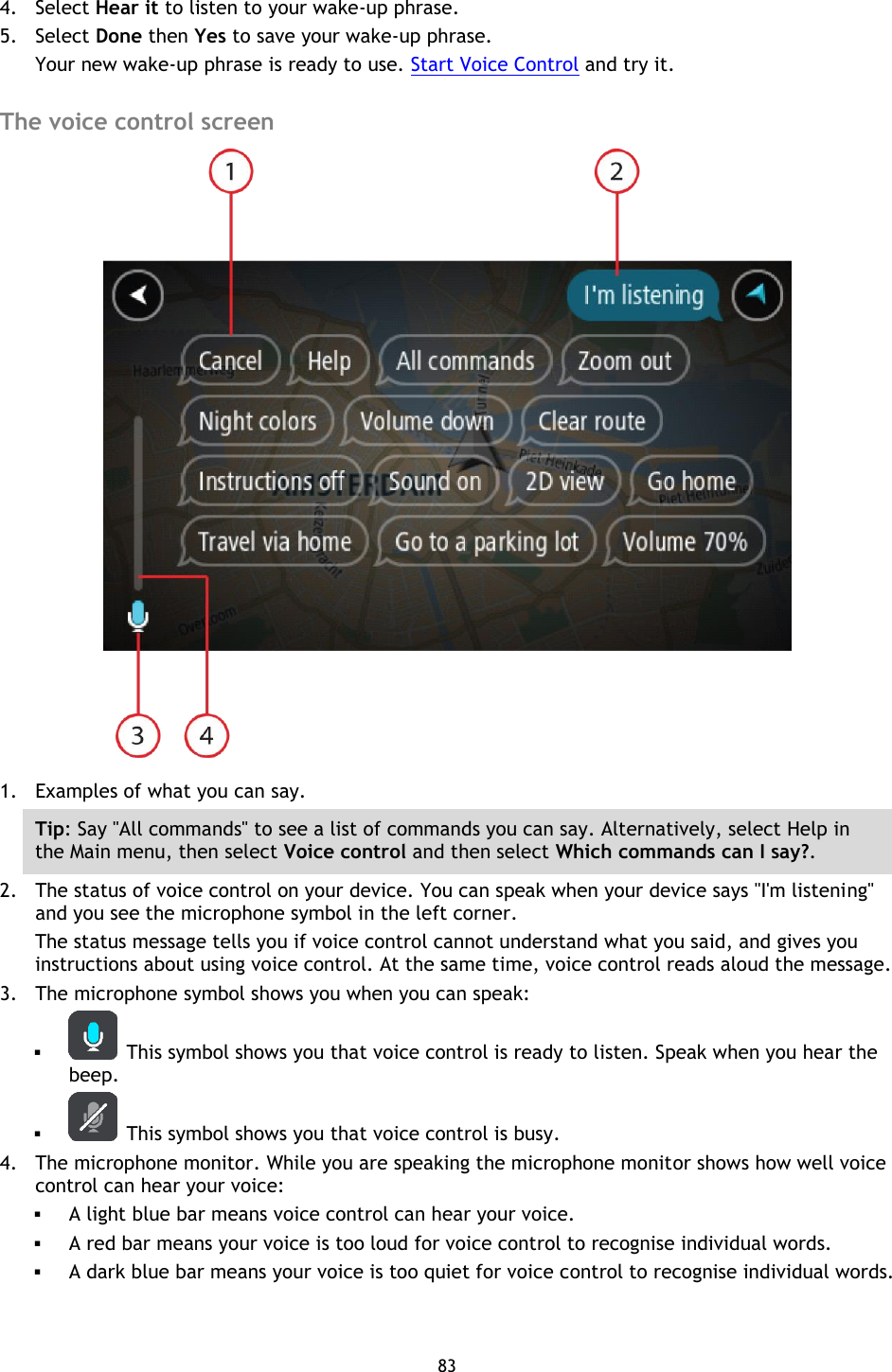 83    4. Select Hear it to listen to your wake-up phrase. 5. Select Done then Yes to save your wake-up phrase. Your new wake-up phrase is ready to use. Start Voice Control and try it.  The voice control screen  1. Examples of what you can say.   Tip: Say &quot;All commands&quot; to see a list of commands you can say. Alternatively, select Help in the Main menu, then select Voice control and then select Which commands can I say?. 2. The status of voice control on your device. You can speak when your device says &quot;I&apos;m listening&quot; and you see the microphone symbol in the left corner. The status message tells you if voice control cannot understand what you said, and gives you instructions about using voice control. At the same time, voice control reads aloud the message. 3. The microphone symbol shows you when you can speak:    This symbol shows you that voice control is ready to listen. Speak when you hear the beep.    This symbol shows you that voice control is busy. 4. The microphone monitor. While you are speaking the microphone monitor shows how well voice control can hear your voice:  A light blue bar means voice control can hear your voice.  A red bar means your voice is too loud for voice control to recognise individual words.  A dark blue bar means your voice is too quiet for voice control to recognise individual words.  