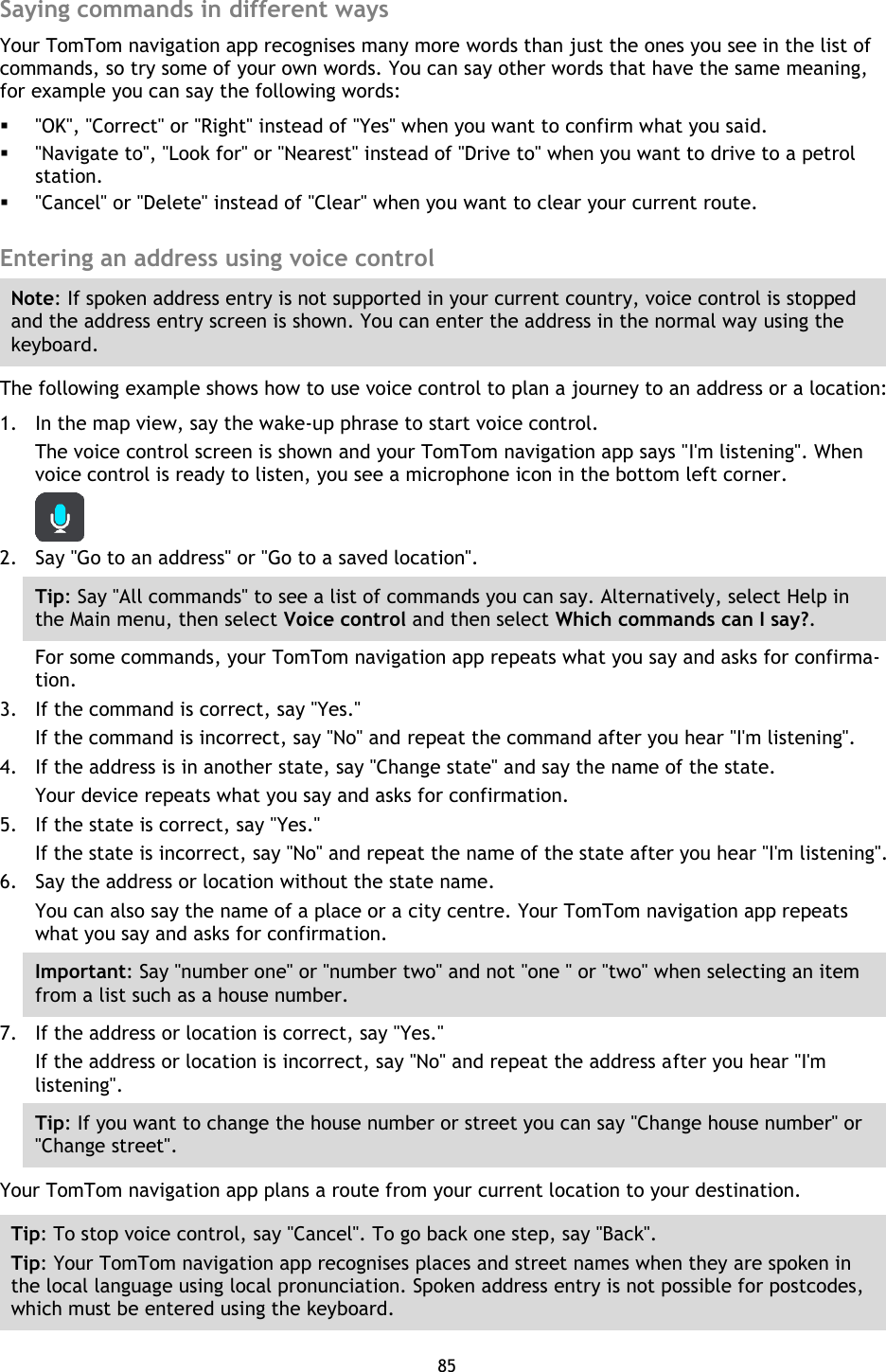 85    Saying commands in different ways Your TomTom navigation app recognises many more words than just the ones you see in the list of commands, so try some of your own words. You can say other words that have the same meaning, for example you can say the following words:  &quot;OK&quot;, &quot;Correct&quot; or &quot;Right&quot; instead of &quot;Yes&quot; when you want to confirm what you said.  &quot;Navigate to&quot;, &quot;Look for&quot; or &quot;Nearest&quot; instead of &quot;Drive to&quot; when you want to drive to a petrol station.  &quot;Cancel&quot; or &quot;Delete&quot; instead of &quot;Clear&quot; when you want to clear your current route.  Entering an address using voice control Note: If spoken address entry is not supported in your current country, voice control is stopped and the address entry screen is shown. You can enter the address in the normal way using the keyboard. The following example shows how to use voice control to plan a journey to an address or a location: 1. In the map view, say the wake-up phrase to start voice control. The voice control screen is shown and your TomTom navigation app says &quot;I&apos;m listening&quot;. When voice control is ready to listen, you see a microphone icon in the bottom left corner.  2. Say &quot;Go to an address&quot; or &quot;Go to a saved location&quot;. Tip: Say &quot;All commands&quot; to see a list of commands you can say. Alternatively, select Help in the Main menu, then select Voice control and then select Which commands can I say?. For some commands, your TomTom navigation app repeats what you say and asks for confirma-tion. 3. If the command is correct, say &quot;Yes.&quot; If the command is incorrect, say &quot;No&quot; and repeat the command after you hear &quot;I&apos;m listening&quot;. 4. If the address is in another state, say &quot;Change state&quot; and say the name of the state. Your device repeats what you say and asks for confirmation. 5. If the state is correct, say &quot;Yes.&quot; If the state is incorrect, say &quot;No&quot; and repeat the name of the state after you hear &quot;I&apos;m listening&quot;. 6. Say the address or location without the state name. You can also say the name of a place or a city centre. Your TomTom navigation app repeats what you say and asks for confirmation. Important: Say &quot;number one&quot; or &quot;number two&quot; and not &quot;one &quot; or &quot;two&quot; when selecting an item from a list such as a house number. 7. If the address or location is correct, say &quot;Yes.&quot; If the address or location is incorrect, say &quot;No&quot; and repeat the address after you hear &quot;I&apos;m listening&quot;. Tip: If you want to change the house number or street you can say &quot;Change house number&quot; or &quot;Change street&quot;. Your TomTom navigation app plans a route from your current location to your destination. Tip: To stop voice control, say &quot;Cancel&quot;. To go back one step, say &quot;Back&quot;. Tip: Your TomTom navigation app recognises places and street names when they are spoken in the local language using local pronunciation. Spoken address entry is not possible for postcodes, which must be entered using the keyboard.  