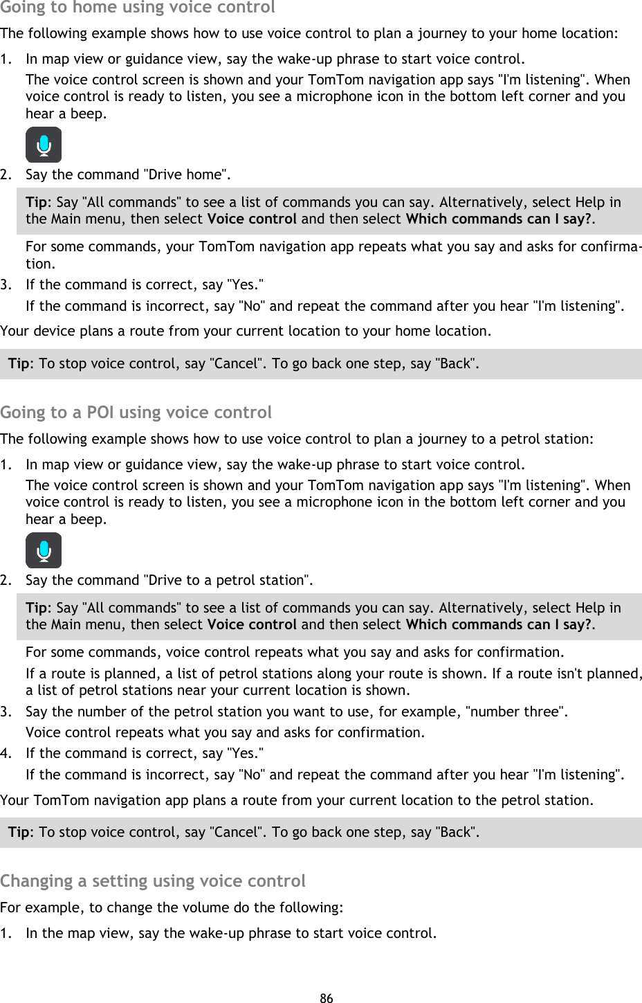 86    Going to home using voice control The following example shows how to use voice control to plan a journey to your home location: 1. In map view or guidance view, say the wake-up phrase to start voice control. The voice control screen is shown and your TomTom navigation app says &quot;I&apos;m listening&quot;. When voice control is ready to listen, you see a microphone icon in the bottom left corner and you hear a beep.  2. Say the command &quot;Drive home&quot;. Tip: Say &quot;All commands&quot; to see a list of commands you can say. Alternatively, select Help in the Main menu, then select Voice control and then select Which commands can I say?. For some commands, your TomTom navigation app repeats what you say and asks for confirma-tion. 3. If the command is correct, say &quot;Yes.&quot; If the command is incorrect, say &quot;No&quot; and repeat the command after you hear &quot;I&apos;m listening&quot;. Your device plans a route from your current location to your home location. Tip: To stop voice control, say &quot;Cancel&quot;. To go back one step, say &quot;Back&quot;.  Going to a POI using voice control The following example shows how to use voice control to plan a journey to a petrol station: 1. In map view or guidance view, say the wake-up phrase to start voice control. The voice control screen is shown and your TomTom navigation app says &quot;I&apos;m listening&quot;. When voice control is ready to listen, you see a microphone icon in the bottom left corner and you hear a beep.  2. Say the command &quot;Drive to a petrol station&quot;. Tip: Say &quot;All commands&quot; to see a list of commands you can say. Alternatively, select Help in the Main menu, then select Voice control and then select Which commands can I say?. For some commands, voice control repeats what you say and asks for confirmation. If a route is planned, a list of petrol stations along your route is shown. If a route isn&apos;t planned, a list of petrol stations near your current location is shown. 3. Say the number of the petrol station you want to use, for example, &quot;number three&quot;. Voice control repeats what you say and asks for confirmation. 4. If the command is correct, say &quot;Yes.&quot; If the command is incorrect, say &quot;No&quot; and repeat the command after you hear &quot;I&apos;m listening&quot;. Your TomTom navigation app plans a route from your current location to the petrol station. Tip: To stop voice control, say &quot;Cancel&quot;. To go back one step, say &quot;Back&quot;.  Changing a setting using voice control For example, to change the volume do the following: 1. In the map view, say the wake-up phrase to start voice control. 