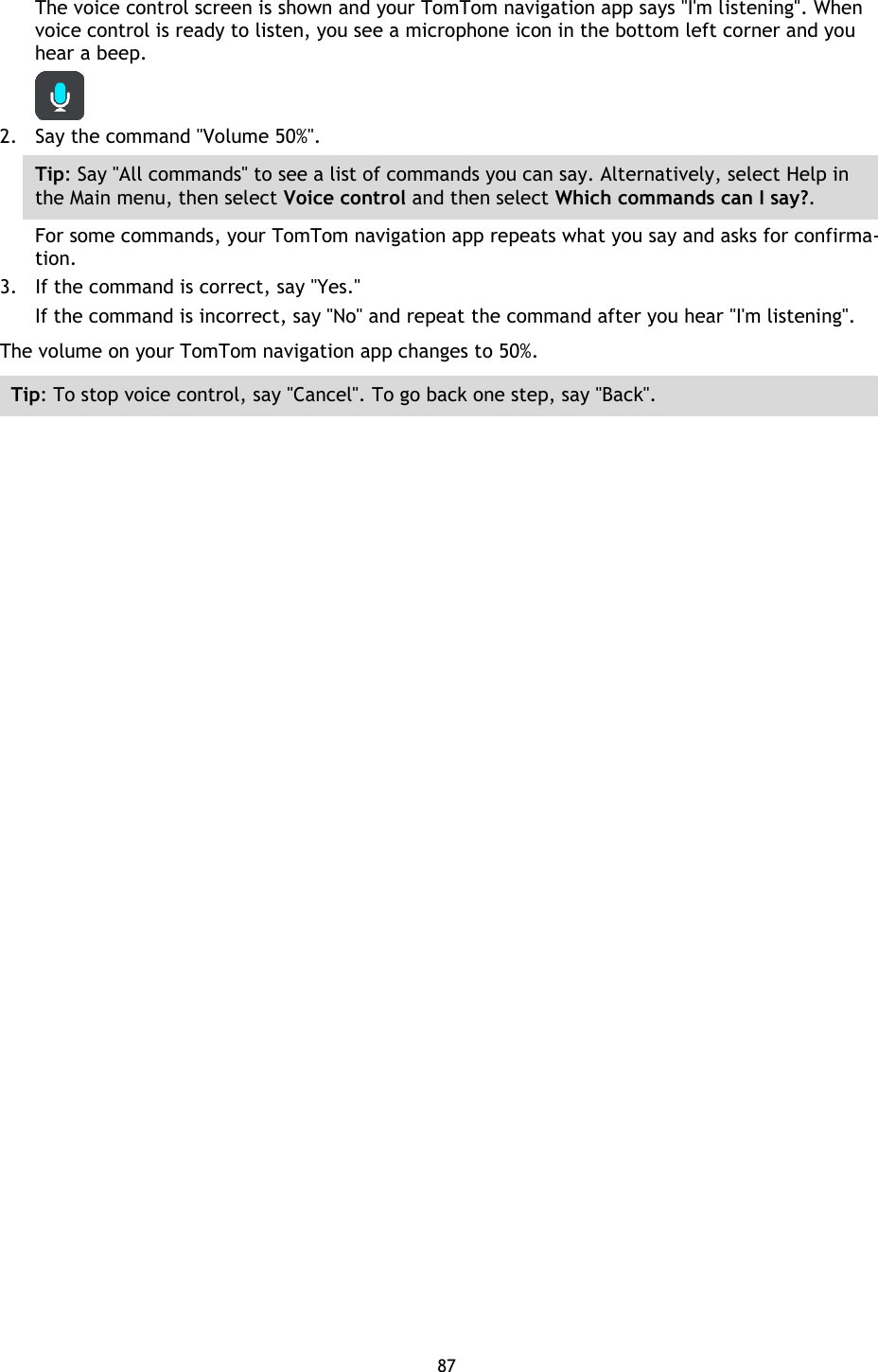 87    The voice control screen is shown and your TomTom navigation app says &quot;I&apos;m listening&quot;. When voice control is ready to listen, you see a microphone icon in the bottom left corner and you hear a beep.  2. Say the command &quot;Volume 50%&quot;. Tip: Say &quot;All commands&quot; to see a list of commands you can say. Alternatively, select Help in the Main menu, then select Voice control and then select Which commands can I say?. For some commands, your TomTom navigation app repeats what you say and asks for confirma-tion. 3. If the command is correct, say &quot;Yes.&quot; If the command is incorrect, say &quot;No&quot; and repeat the command after you hear &quot;I&apos;m listening&quot;. The volume on your TomTom navigation app changes to 50%. Tip: To stop voice control, say &quot;Cancel&quot;. To go back one step, say &quot;Back&quot;. 