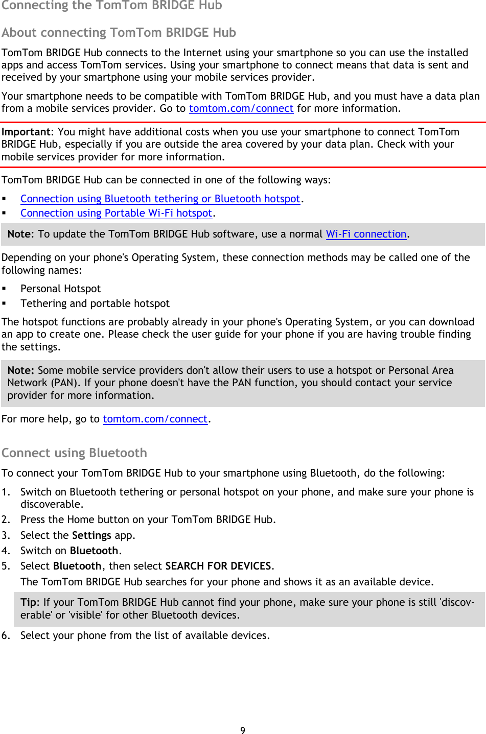 9    Connecting the TomTom BRIDGE Hub About connecting TomTom BRIDGE Hub TomTom BRIDGE Hub connects to the Internet using your smartphone so you can use the installed apps and access TomTom services. Using your smartphone to connect means that data is sent and received by your smartphone using your mobile services provider. Your smartphone needs to be compatible with TomTom BRIDGE Hub, and you must have a data plan from a mobile services provider. Go to tomtom.com/connect for more information. Important: You might have additional costs when you use your smartphone to connect TomTom BRIDGE Hub, especially if you are outside the area covered by your data plan. Check with your mobile services provider for more information. TomTom BRIDGE Hub can be connected in one of the following ways:  Connection using Bluetooth tethering or Bluetooth hotspot.  Connection using Portable Wi-Fi hotspot. Note: To update the TomTom BRIDGE Hub software, use a normal Wi-Fi connection. Depending on your phone&apos;s Operating System, these connection methods may be called one of the following names:  Personal Hotspot  Tethering and portable hotspot The hotspot functions are probably already in your phone&apos;s Operating System, or you can download an app to create one. Please check the user guide for your phone if you are having trouble finding the settings. Note: Some mobile service providers don&apos;t allow their users to use a hotspot or Personal Area Network (PAN). If your phone doesn&apos;t have the PAN function, you should contact your service provider for more information. For more help, go to tomtom.com/connect.  Connect using Bluetooth To connect your TomTom BRIDGE Hub to your smartphone using Bluetooth, do the following: 1. Switch on Bluetooth tethering or personal hotspot on your phone, and make sure your phone is discoverable. 2. Press the Home button on your TomTom BRIDGE Hub. 3. Select the Settings app. 4. Switch on Bluetooth. 5. Select Bluetooth, then select SEARCH FOR DEVICES. The TomTom BRIDGE Hub searches for your phone and shows it as an available device. Tip: If your TomTom BRIDGE Hub cannot find your phone, make sure your phone is still &apos;discov-erable&apos; or &apos;visible&apos; for other Bluetooth devices. 6. Select your phone from the list of available devices. 