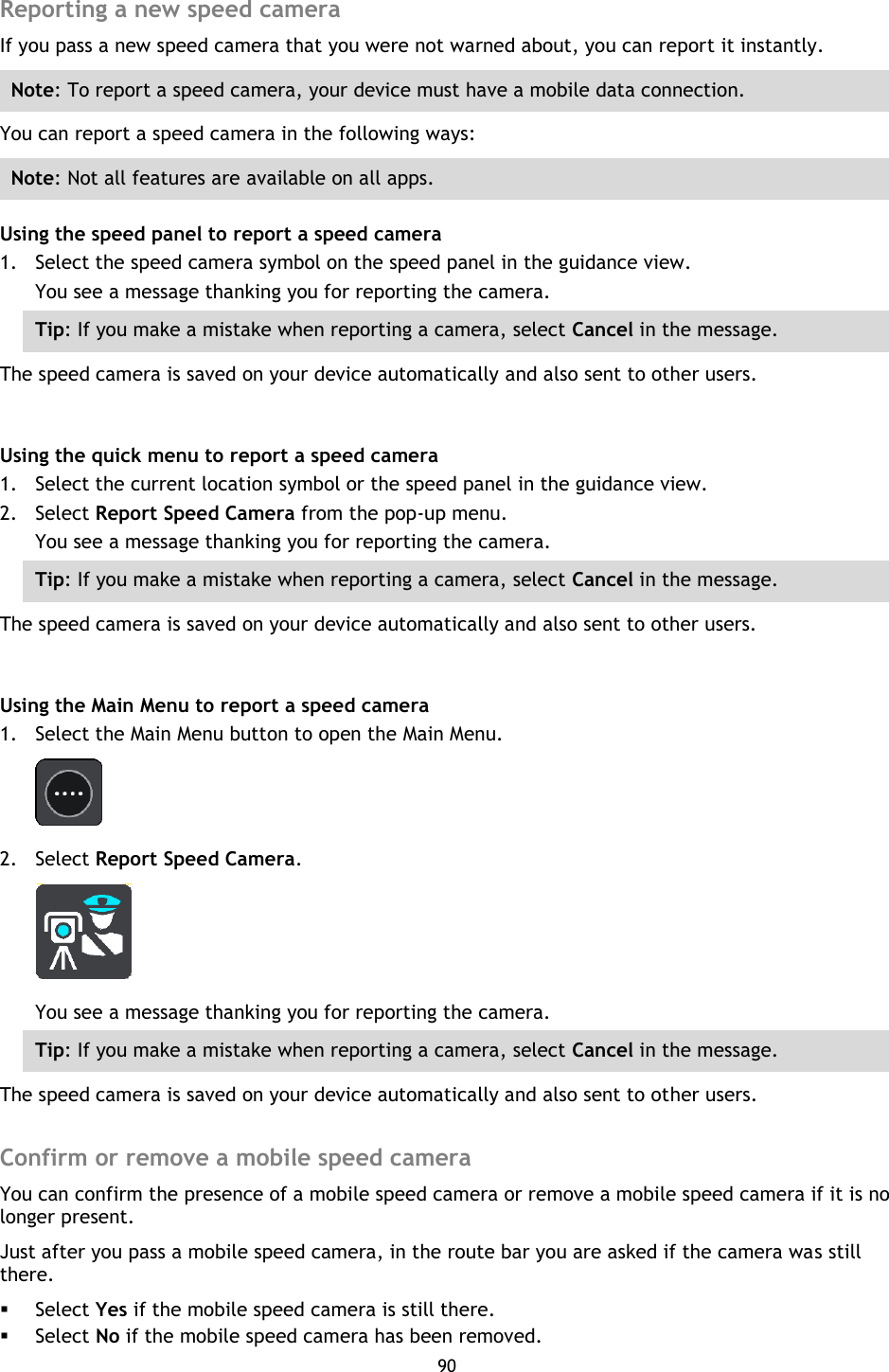 90    Reporting a new speed camera If you pass a new speed camera that you were not warned about, you can report it instantly. Note: To report a speed camera, your device must have a mobile data connection. You can report a speed camera in the following ways: Note: Not all features are available on all apps. Using the speed panel to report a speed camera 1. Select the speed camera symbol on the speed panel in the guidance view. You see a message thanking you for reporting the camera. Tip: If you make a mistake when reporting a camera, select Cancel in the message. The speed camera is saved on your device automatically and also sent to other users.  Using the quick menu to report a speed camera 1. Select the current location symbol or the speed panel in the guidance view. 2. Select Report Speed Camera from the pop-up menu. You see a message thanking you for reporting the camera. Tip: If you make a mistake when reporting a camera, select Cancel in the message. The speed camera is saved on your device automatically and also sent to other users.  Using the Main Menu to report a speed camera 1. Select the Main Menu button to open the Main Menu.  2. Select Report Speed Camera.  You see a message thanking you for reporting the camera. Tip: If you make a mistake when reporting a camera, select Cancel in the message. The speed camera is saved on your device automatically and also sent to other users.  Confirm or remove a mobile speed camera You can confirm the presence of a mobile speed camera or remove a mobile speed camera if it is no longer present. Just after you pass a mobile speed camera, in the route bar you are asked if the camera was still there.  Select Yes if the mobile speed camera is still there.  Select No if the mobile speed camera has been removed. 