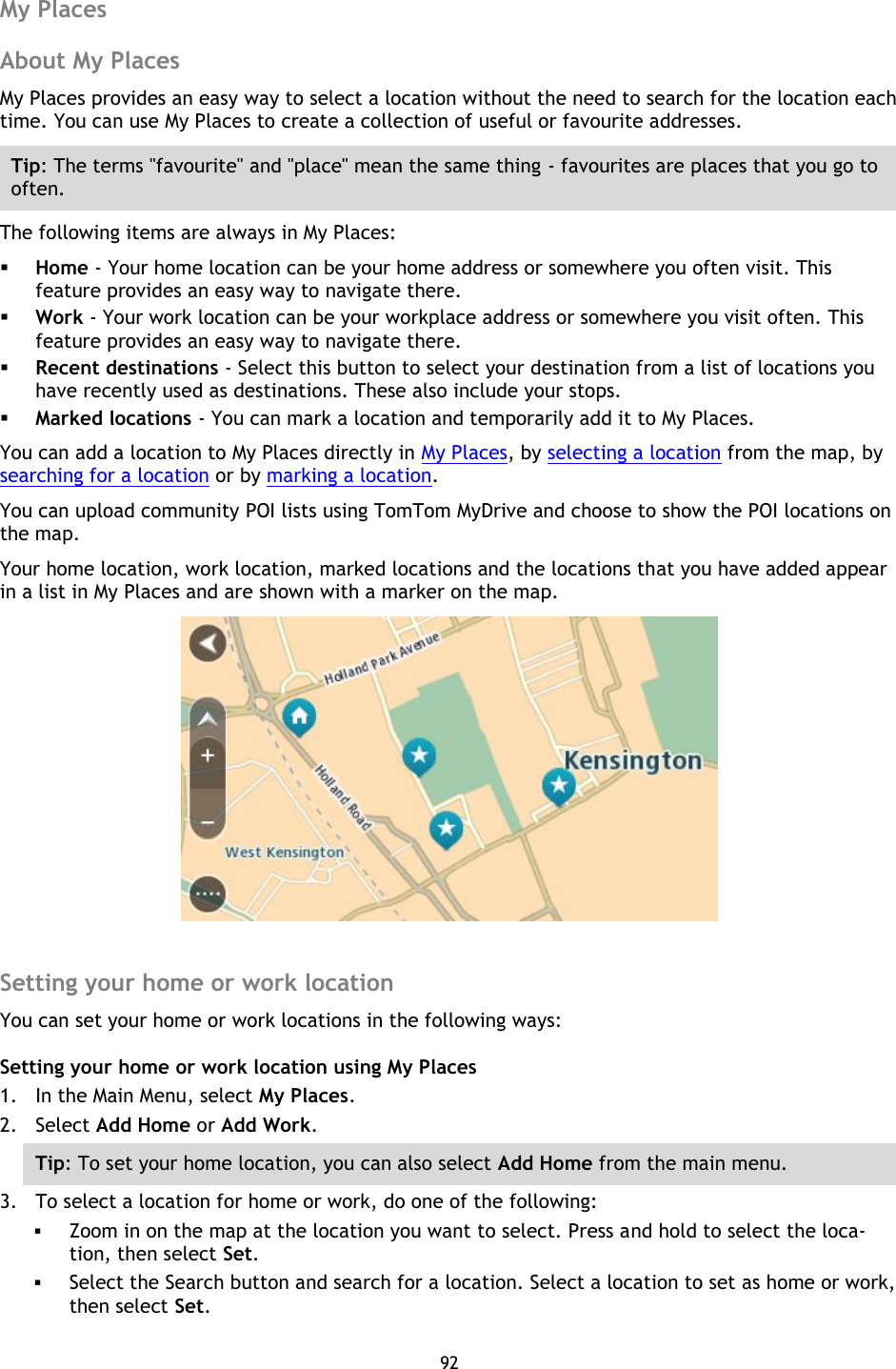 92    My Places About My Places My Places provides an easy way to select a location without the need to search for the location each time. You can use My Places to create a collection of useful or favourite addresses. Tip: The terms &quot;favourite&quot; and &quot;place&quot; mean the same thing - favourites are places that you go to often. The following items are always in My Places:  Home - Your home location can be your home address or somewhere you often visit. This feature provides an easy way to navigate there.  Work - Your work location can be your workplace address or somewhere you visit often. This feature provides an easy way to navigate there.  Recent destinations - Select this button to select your destination from a list of locations you have recently used as destinations. These also include your stops.  Marked locations - You can mark a location and temporarily add it to My Places. You can add a location to My Places directly in My Places, by selecting a location from the map, by searching for a location or by marking a location. You can upload community POI lists using TomTom MyDrive and choose to show the POI locations on the map. Your home location, work location, marked locations and the locations that you have added appear in a list in My Places and are shown with a marker on the map.   Setting your home or work location You can set your home or work locations in the following ways: Setting your home or work location using My Places 1. In the Main Menu, select My Places. 2. Select Add Home or Add Work. Tip: To set your home location, you can also select Add Home from the main menu. 3. To select a location for home or work, do one of the following:  Zoom in on the map at the location you want to select. Press and hold to select the loca-tion, then select Set.  Select the Search button and search for a location. Select a location to set as home or work, then select Set. 