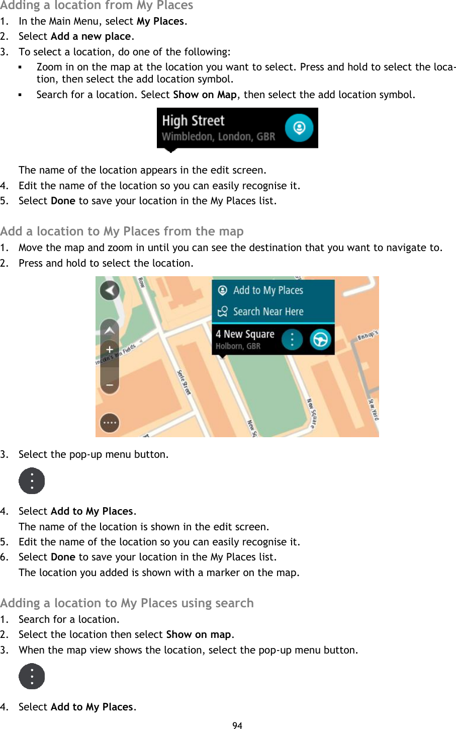 94    Adding a location from My Places 1. In the Main Menu, select My Places. 2. Select Add a new place. 3. To select a location, do one of the following:  Zoom in on the map at the location you want to select. Press and hold to select the loca-tion, then select the add location symbol.  Search for a location. Select Show on Map, then select the add location symbol.  The name of the location appears in the edit screen. 4. Edit the name of the location so you can easily recognise it. 5. Select Done to save your location in the My Places list.  Add a location to My Places from the map 1. Move the map and zoom in until you can see the destination that you want to navigate to. 2. Press and hold to select the location.  3. Select the pop-up menu button.  4. Select Add to My Places. The name of the location is shown in the edit screen. 5. Edit the name of the location so you can easily recognise it. 6. Select Done to save your location in the My Places list. The location you added is shown with a marker on the map.  Adding a location to My Places using search 1. Search for a location. 2. Select the location then select Show on map. 3. When the map view shows the location, select the pop-up menu button.  4. Select Add to My Places. 