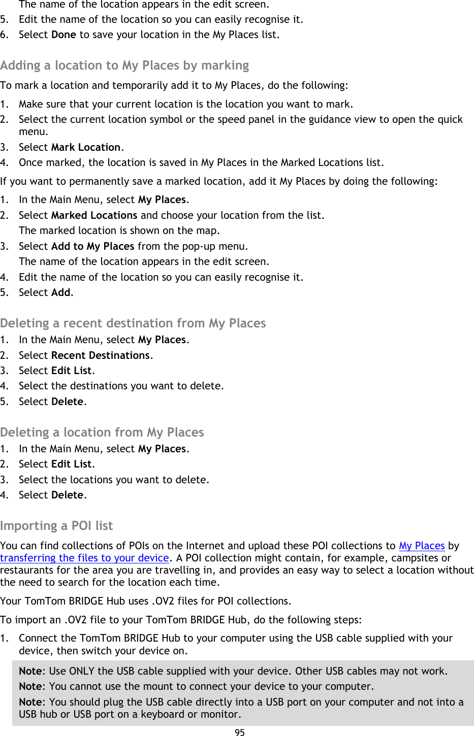 95    The name of the location appears in the edit screen. 5. Edit the name of the location so you can easily recognise it. 6. Select Done to save your location in the My Places list.  Adding a location to My Places by marking To mark a location and temporarily add it to My Places, do the following: 1. Make sure that your current location is the location you want to mark. 2. Select the current location symbol or the speed panel in the guidance view to open the quick menu.   3. Select Mark Location. 4. Once marked, the location is saved in My Places in the Marked Locations list. If you want to permanently save a marked location, add it My Places by doing the following: 1. In the Main Menu, select My Places. 2. Select Marked Locations and choose your location from the list. The marked location is shown on the map. 3. Select Add to My Places from the pop-up menu. The name of the location appears in the edit screen. 4. Edit the name of the location so you can easily recognise it. 5. Select Add.  Deleting a recent destination from My Places 1. In the Main Menu, select My Places. 2. Select Recent Destinations. 3. Select Edit List. 4. Select the destinations you want to delete. 5. Select Delete.  Deleting a location from My Places 1. In the Main Menu, select My Places. 2. Select Edit List. 3. Select the locations you want to delete. 4. Select Delete.  Importing a POI list You can find collections of POIs on the Internet and upload these POI collections to My Places by transferring the files to your device. A POI collection might contain, for example, campsites or restaurants for the area you are travelling in, and provides an easy way to select a location without the need to search for the location each time. Your TomTom BRIDGE Hub uses .OV2 files for POI collections. To import an .OV2 file to your TomTom BRIDGE Hub, do the following steps: 1. Connect the TomTom BRIDGE Hub to your computer using the USB cable supplied with your device, then switch your device on. Note: Use ONLY the USB cable supplied with your device. Other USB cables may not work.   Note: You cannot use the mount to connect your device to your computer. Note: You should plug the USB cable directly into a USB port on your computer and not into a USB hub or USB port on a keyboard or monitor. 