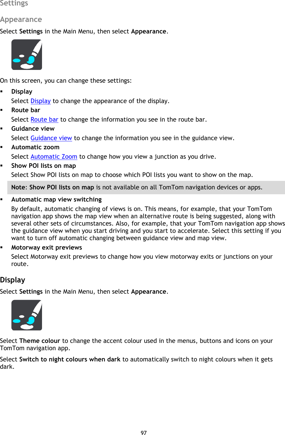 97    Settings Appearance Select Settings in the Main Menu, then select Appearance.  On this screen, you can change these settings:  Display Select Display to change the appearance of the display.  Route bar Select Route bar to change the information you see in the route bar.  Guidance view Select Guidance view to change the information you see in the guidance view.  Automatic zoom Select Automatic Zoom to change how you view a junction as you drive.  Show POI lists on map Select Show POI lists on map to choose which POI lists you want to show on the map. Note: Show POI lists on map is not available on all TomTom navigation devices or apps.  Automatic map view switching By default, automatic changing of views is on. This means, for example, that your TomTom navigation app shows the map view when an alternative route is being suggested, along with several other sets of circumstances. Also, for example, that your TomTom navigation app shows the guidance view when you start driving and you start to accelerate. Select this setting if you want to turn off automatic changing between guidance view and map view.  Motorway exit previews Select Motorway exit previews to change how you view motorway exits or junctions on your route.  Display Select Settings in the Main Menu, then select Appearance.    Select Theme colour to change the accent colour used in the menus, buttons and icons on your TomTom navigation app. Select Switch to night colours when dark to automatically switch to night colours when it gets dark.  