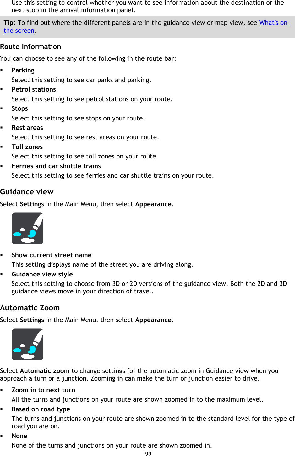 99    Use this setting to control whether you want to see information about the destination or the next stop in the arrival information panel. Tip: To find out where the different panels are in the guidance view or map view, see What&apos;s on the screen.  Route Information You can choose to see any of the following in the route bar:    Parking Select this setting to see car parks and parking.  Petrol stations Select this setting to see petrol stations on your route.  Stops Select this setting to see stops on your route.  Rest areas Select this setting to see rest areas on your route.  Toll zones Select this setting to see toll zones on your route.  Ferries and car shuttle trains Select this setting to see ferries and car shuttle trains on your route.  Guidance view Select Settings in the Main Menu, then select Appearance.     Show current street name This setting displays name of the street you are driving along.  Guidance view style Select this setting to choose from 3D or 2D versions of the guidance view. Both the 2D and 3D guidance views move in your direction of travel.  Automatic Zoom Select Settings in the Main Menu, then select Appearance.  Select Automatic zoom to change settings for the automatic zoom in Guidance view when you approach a turn or a junction. Zooming in can make the turn or junction easier to drive.  Zoom in to next turn All the turns and junctions on your route are shown zoomed in to the maximum level.  Based on road type The turns and junctions on your route are shown zoomed in to the standard level for the type of road you are on.    None None of the turns and junctions on your route are shown zoomed in. 
