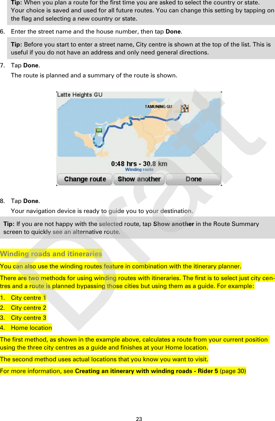 23    Tip: When you plan a route for the first time you are asked to select the country or state. Your choice is saved and used for all future routes. You can change this setting by tapping on the flag and selecting a new country or state. 6. Enter the street name and the house number, then tap Done. Tip: Before you start to enter a street name, City centre is shown at the top of the list. This is useful if you do not have an address and only need general directions. 7. Tap Done. The route is planned and a summary of the route is shown.    8. Tap Done.   Your navigation device is ready to guide you to your destination. Tip: If you are not happy with the selected route, tap Show another in the Route Summary screen to quickly see an alternative route.  Winding roads and itineraries You can also use the winding routes feature in combination with the itinerary planner. There are two methods for using winding routes with itineraries. The first is to select just city cen-tres and a route is planned bypassing those cities but using them as a guide. For example: 1. City centre 1 2. City centre 2 3. City centre 3 4. Home location The first method, as shown in the example above, calculates a route from your current position using the three city centres as a guide and finishes at your Home location. The second method uses actual locations that you know you want to visit. For more information, see Creating an itinerary with winding roads - Rider 5 (page 30) Draft