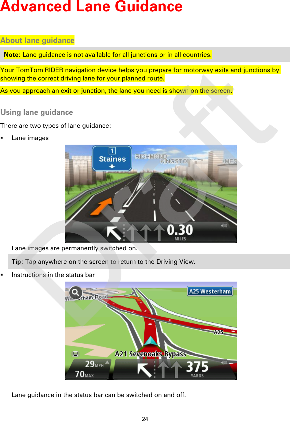 24    About lane guidance Note: Lane guidance is not available for all junctions or in all countries. Your TomTom RIDER navigation device helps you prepare for motorway exits and junctions by showing the correct driving lane for your planned route. As you approach an exit or junction, the lane you need is shown on the screen.  Using lane guidance There are two types of lane guidance:  Lane images  Lane images are permanently switched on. Tip: Tap anywhere on the screen to return to the Driving View.  Instructions in the status bar   Lane guidance in the status bar can be switched on and off. Advanced Lane Guidance Draft