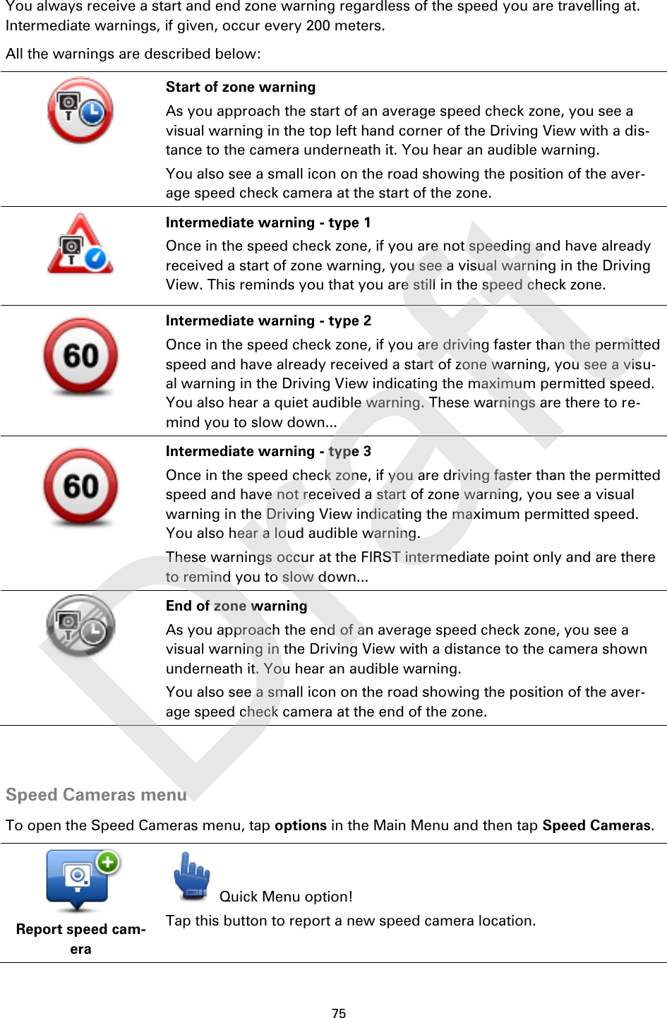 75    You always receive a start and end zone warning regardless of the speed you are travelling at. Intermediate warnings, if given, occur every 200 meters. All the warnings are described below:   Start of zone warning As you approach the start of an average speed check zone, you see a visual warning in the top left hand corner of the Driving View with a dis-tance to the camera underneath it. You hear an audible warning. You also see a small icon on the road showing the position of the aver-age speed check camera at the start of the zone.   Intermediate warning - type 1 Once in the speed check zone, if you are not speeding and have already received a start of zone warning, you see a visual warning in the Driving View. This reminds you that you are still in the speed check zone.   Intermediate warning - type 2 Once in the speed check zone, if you are driving faster than the permitted speed and have already received a start of zone warning, you see a visu-al warning in the Driving View indicating the maximum permitted speed. You also hear a quiet audible warning. These warnings are there to re-mind you to slow down...   Intermediate warning - type 3 Once in the speed check zone, if you are driving faster than the permitted speed and have not received a start of zone warning, you see a visual warning in the Driving View indicating the maximum permitted speed. You also hear a loud audible warning. These warnings occur at the FIRST intermediate point only and are there to remind you to slow down...   End of zone warning As you approach the end of an average speed check zone, you see a visual warning in the Driving View with a distance to the camera shown underneath it. You hear an audible warning. You also see a small icon on the road showing the position of the aver-age speed check camera at the end of the zone.   Speed Cameras menu To open the Speed Cameras menu, tap options in the Main Menu and then tap Speed Cameras.  Report speed cam-era  Quick Menu option! Tap this button to report a new speed camera location. Draft