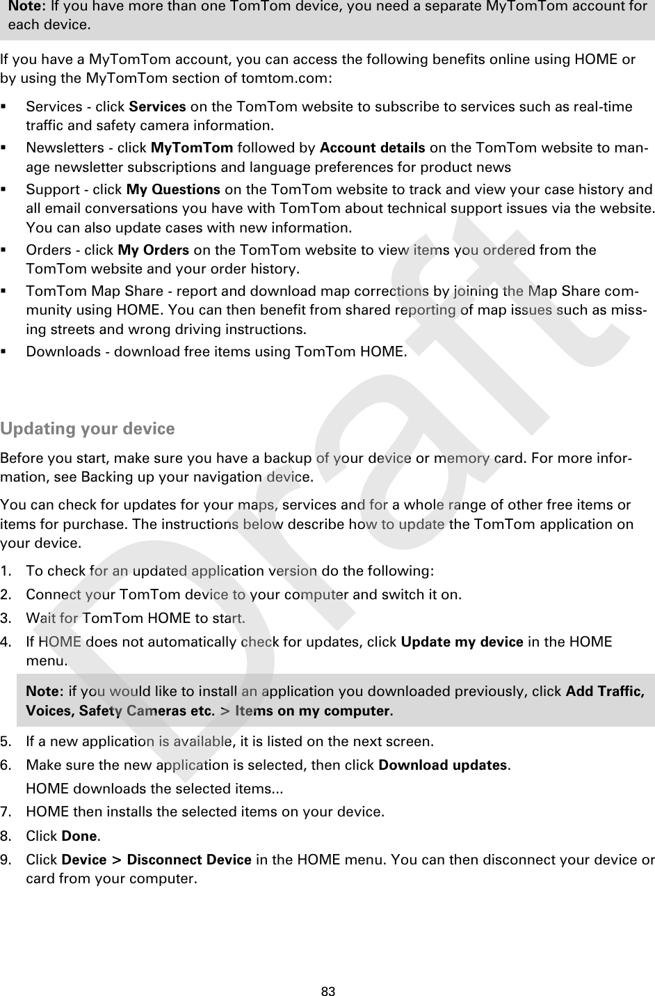 83    Note: If you have more than one TomTom device, you need a separate MyTomTom account for each device. If you have a MyTomTom account, you can access the following benefits online using HOME or by using the MyTomTom section of tomtom.com:  Services - click Services on the TomTom website to subscribe to services such as real-time traffic and safety camera information.  Newsletters - click MyTomTom followed by Account details on the TomTom website to man-age newsletter subscriptions and language preferences for product news  Support - click My Questions on the TomTom website to track and view your case history and all email conversations you have with TomTom about technical support issues via the website. You can also update cases with new information.  Orders - click My Orders on the TomTom website to view items you ordered from the TomTom website and your order history.  TomTom Map Share - report and download map corrections by joining the Map Share com-munity using HOME. You can then benefit from shared reporting of map issues such as miss-ing streets and wrong driving instructions.    Downloads - download free items using TomTom HOME.   Updating your device Before you start, make sure you have a backup of your device or memory card. For more infor-mation, see Backing up your navigation device. You can check for updates for your maps, services and for a whole range of other free items or items for purchase. The instructions below describe how to update the TomTom application on your device. 1. To check for an updated application version do the following: 2. Connect your TomTom device to your computer and switch it on. 3. Wait for TomTom HOME to start. 4. If HOME does not automatically check for updates, click Update my device in the HOME menu. Note: if you would like to install an application you downloaded previously, click Add Traffic, Voices, Safety Cameras etc. &gt; Items on my computer. 5. If a new application is available, it is listed on the next screen. 6. Make sure the new application is selected, then click Download updates. HOME downloads the selected items... 7. HOME then installs the selected items on your device. 8. Click Done. 9. Click Device &gt; Disconnect Device in the HOME menu. You can then disconnect your device or card from your computer.    Draft