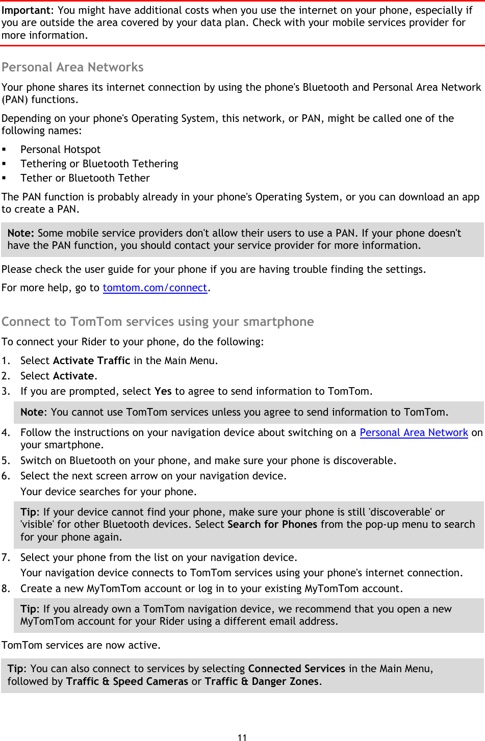 11    Important: You might have additional costs when you use the internet on your phone, especially if you are outside the area covered by your data plan. Check with your mobile services provider for more information.  Personal Area Networks Your phone shares its internet connection by using the phone&apos;s Bluetooth and Personal Area Network (PAN) functions.   Depending on your phone&apos;s Operating System, this network, or PAN, might be called one of the following names:  Personal Hotspot  Tethering or Bluetooth Tethering  Tether or Bluetooth Tether The PAN function is probably already in your phone&apos;s Operating System, or you can download an app to create a PAN. Note: Some mobile service providers don&apos;t allow their users to use a PAN. If your phone doesn&apos;t have the PAN function, you should contact your service provider for more information. Please check the user guide for your phone if you are having trouble finding the settings. For more help, go to tomtom.com/connect.  Connect to TomTom services using your smartphone To connect your Rider to your phone, do the following: 1. Select Activate Traffic in the Main Menu. 2. Select Activate. 3. If you are prompted, select Yes to agree to send information to TomTom. Note: You cannot use TomTom services unless you agree to send information to TomTom. 4. Follow the instructions on your navigation device about switching on a Personal Area Network on your smartphone. 5. Switch on Bluetooth on your phone, and make sure your phone is discoverable. 6. Select the next screen arrow on your navigation device. Your device searches for your phone. Tip: If your device cannot find your phone, make sure your phone is still &apos;discoverable&apos; or &apos;visible&apos; for other Bluetooth devices. Select Search for Phones from the pop-up menu to search for your phone again. 7. Select your phone from the list on your navigation device. Your navigation device connects to TomTom services using your phone&apos;s internet connection. 8. Create a new MyTomTom account or log in to your existing MyTomTom account. Tip: If you already own a TomTom navigation device, we recommend that you open a new MyTomTom account for your Rider using a different email address. TomTom services are now active. Tip: You can also connect to services by selecting Connected Services in the Main Menu, followed by Traffic &amp; Speed Cameras or Traffic &amp; Danger Zones.  