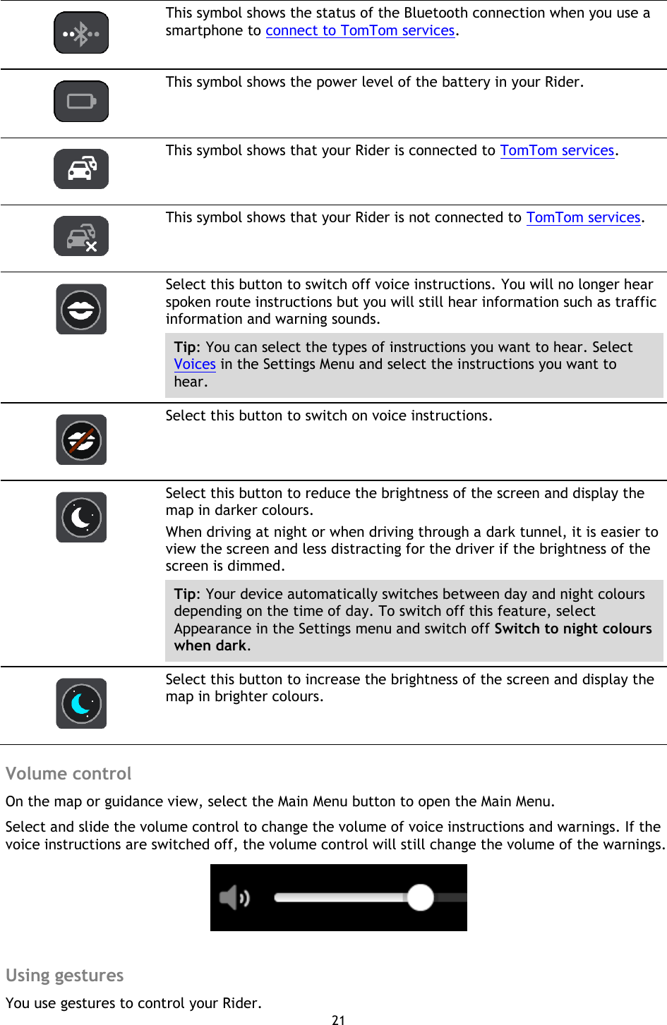 21      This symbol shows the status of the Bluetooth connection when you use a smartphone to connect to TomTom services.   This symbol shows the power level of the battery in your Rider.   This symbol shows that your Rider is connected to TomTom services.   This symbol shows that your Rider is not connected to TomTom services.   Select this button to switch off voice instructions. You will no longer hear spoken route instructions but you will still hear information such as traffic information and warning sounds. Tip: You can select the types of instructions you want to hear. Select Voices in the Settings Menu and select the instructions you want to hear.   Select this button to switch on voice instructions.   Select this button to reduce the brightness of the screen and display the map in darker colours. When driving at night or when driving through a dark tunnel, it is easier to view the screen and less distracting for the driver if the brightness of the screen is dimmed. Tip: Your device automatically switches between day and night colours depending on the time of day. To switch off this feature, select Appearance in the Settings menu and switch off Switch to night colours when dark.   Select this button to increase the brightness of the screen and display the map in brighter colours.  Volume control On the map or guidance view, select the Main Menu button to open the Main Menu. Select and slide the volume control to change the volume of voice instructions and warnings. If the voice instructions are switched off, the volume control will still change the volume of the warnings.   Using gestures You use gestures to control your Rider.   