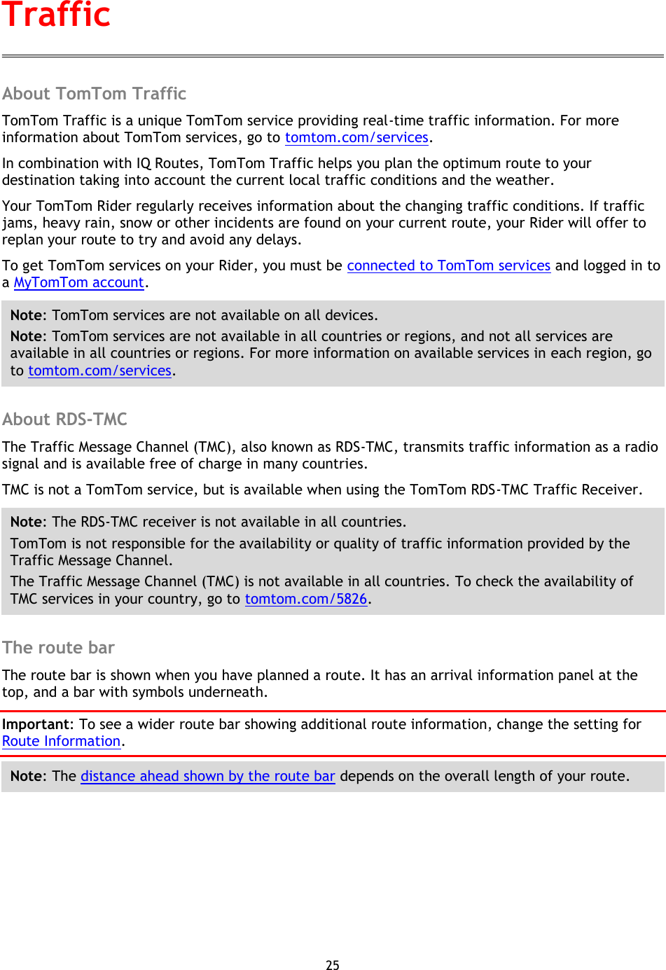 25    About TomTom Traffic TomTom Traffic is a unique TomTom service providing real-time traffic information. For more information about TomTom services, go to tomtom.com/services. In combination with IQ Routes, TomTom Traffic helps you plan the optimum route to your destination taking into account the current local traffic conditions and the weather. Your TomTom Rider regularly receives information about the changing traffic conditions. If traffic jams, heavy rain, snow or other incidents are found on your current route, your Rider will offer to replan your route to try and avoid any delays. To get TomTom services on your Rider, you must be connected to TomTom services and logged in to a MyTomTom account. Note: TomTom services are not available on all devices. Note: TomTom services are not available in all countries or regions, and not all services are available in all countries or regions. For more information on available services in each region, go to tomtom.com/services.  About RDS-TMC The Traffic Message Channel (TMC), also known as RDS-TMC, transmits traffic information as a radio signal and is available free of charge in many countries. TMC is not a TomTom service, but is available when using the TomTom RDS-TMC Traffic Receiver. Note: The RDS-TMC receiver is not available in all countries. TomTom is not responsible for the availability or quality of traffic information provided by the Traffic Message Channel. The Traffic Message Channel (TMC) is not available in all countries. To check the availability of TMC services in your country, go to tomtom.com/5826.  The route bar The route bar is shown when you have planned a route. It has an arrival information panel at the top, and a bar with symbols underneath. Important: To see a wider route bar showing additional route information, change the setting for Route Information.   Note: The distance ahead shown by the route bar depends on the overall length of your route. Traffic 