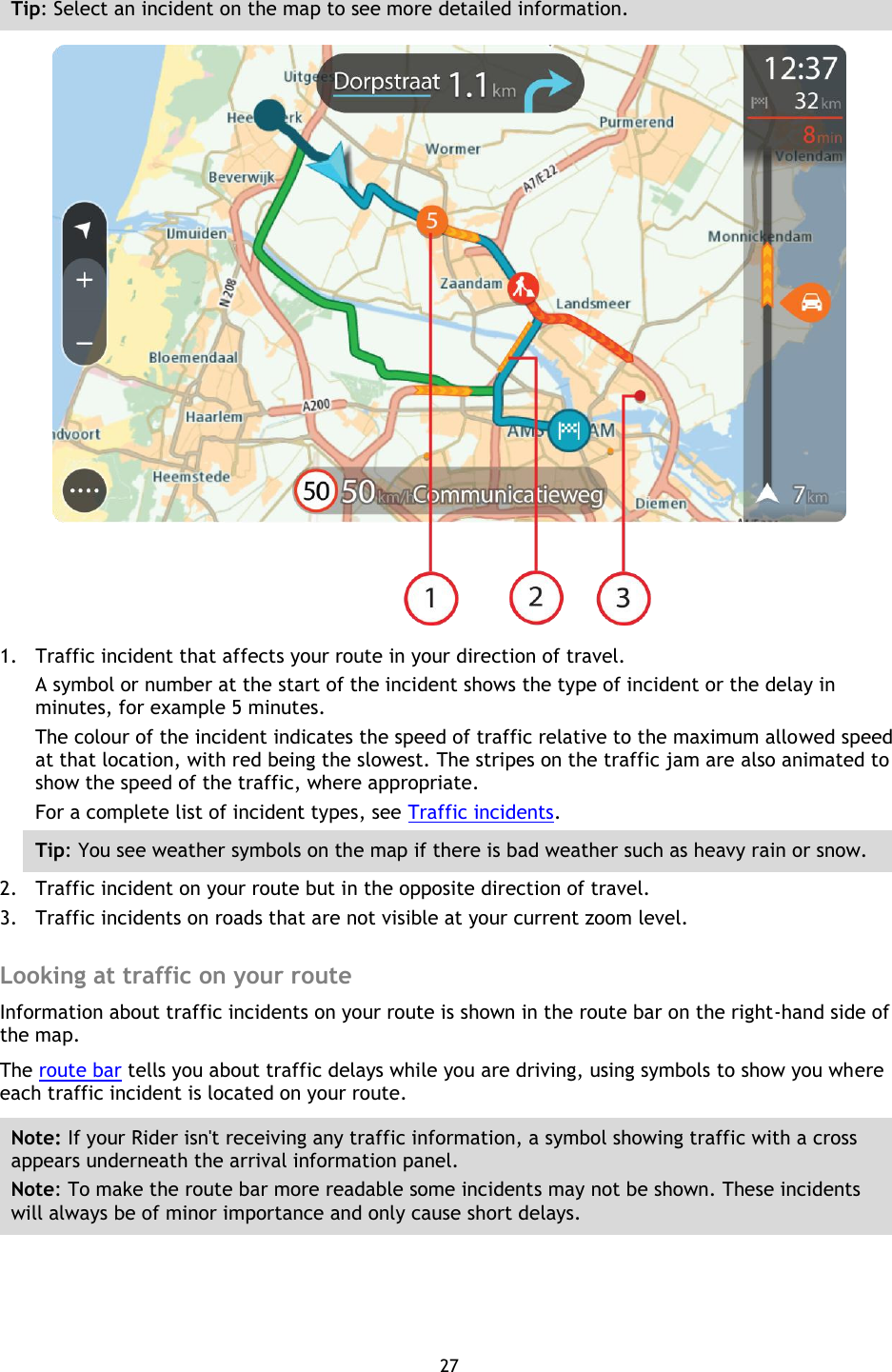 27    Tip: Select an incident on the map to see more detailed information.  1. Traffic incident that affects your route in your direction of travel. A symbol or number at the start of the incident shows the type of incident or the delay in minutes, for example 5 minutes.   The colour of the incident indicates the speed of traffic relative to the maximum allowed speed at that location, with red being the slowest. The stripes on the traffic jam are also animated to show the speed of the traffic, where appropriate.   For a complete list of incident types, see Traffic incidents. Tip: You see weather symbols on the map if there is bad weather such as heavy rain or snow.     2. Traffic incident on your route but in the opposite direction of travel. 3. Traffic incidents on roads that are not visible at your current zoom level.  Looking at traffic on your route Information about traffic incidents on your route is shown in the route bar on the right-hand side of the map. The route bar tells you about traffic delays while you are driving, using symbols to show you where each traffic incident is located on your route. Note: If your Rider isn&apos;t receiving any traffic information, a symbol showing traffic with a cross appears underneath the arrival information panel. Note: To make the route bar more readable some incidents may not be shown. These incidents will always be of minor importance and only cause short delays. 