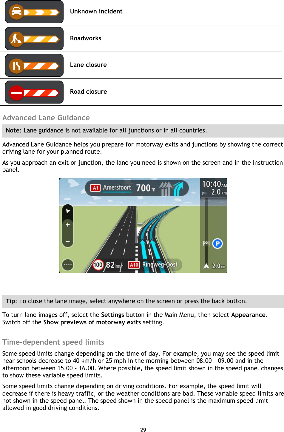 29     Unknown incident  Roadworks  Lane closure  Road closure  Advanced Lane Guidance Note: Lane guidance is not available for all junctions or in all countries. Advanced Lane Guidance helps you prepare for motorway exits and junctions by showing the correct driving lane for your planned route. As you approach an exit or junction, the lane you need is shown on the screen and in the instruction panel.   Tip: To close the lane image, select anywhere on the screen or press the back button. To turn lane images off, select the Settings button in the Main Menu, then select Appearance. Switch off the Show previews of motorway exits setting.  Time-dependent speed limits Some speed limits change depending on the time of day. For example, you may see the speed limit near schools decrease to 40 km/h or 25 mph in the morning between 08.00 - 09.00 and in the afternoon between 15.00 - 16.00. Where possible, the speed limit shown in the speed panel changes to show these variable speed limits. Some speed limits change depending on driving conditions. For example, the speed limit will decrease if there is heavy traffic, or the weather conditions are bad. These variable speed limits are not shown in the speed panel. The speed shown in the speed panel is the maximum speed limit allowed in good driving conditions. 