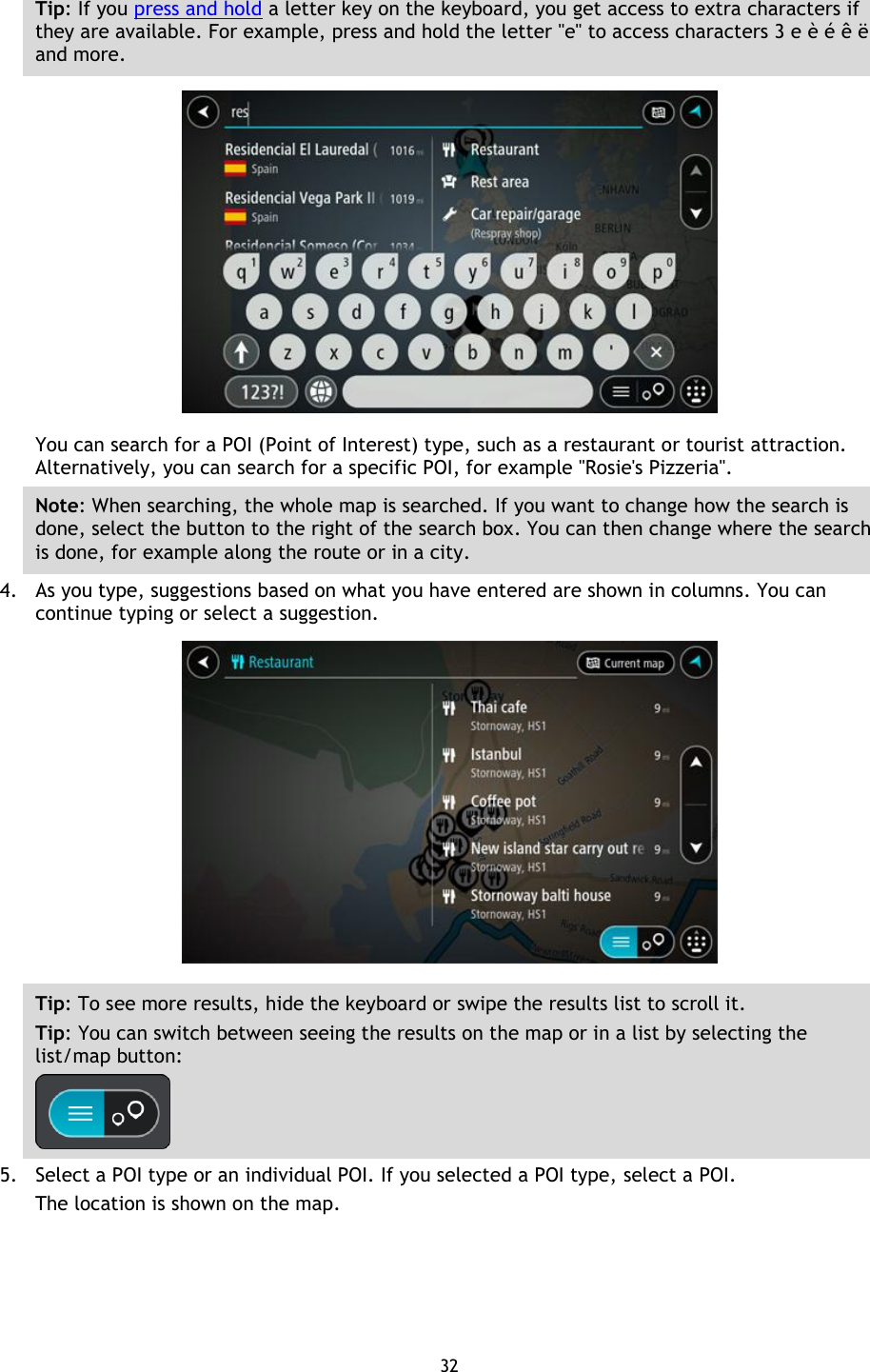 32    Tip: If you press and hold a letter key on the keyboard, you get access to extra characters if they are available. For example, press and hold the letter &quot;e&quot; to access characters 3 e è é ê ë and more.  You can search for a POI (Point of Interest) type, such as a restaurant or tourist attraction. Alternatively, you can search for a specific POI, for example &quot;Rosie&apos;s Pizzeria&quot;. Note: When searching, the whole map is searched. If you want to change how the search is done, select the button to the right of the search box. You can then change where the search is done, for example along the route or in a city. 4. As you type, suggestions based on what you have entered are shown in columns. You can continue typing or select a suggestion.  Tip: To see more results, hide the keyboard or swipe the results list to scroll it. Tip: You can switch between seeing the results on the map or in a list by selecting the list/map button:    5. Select a POI type or an individual POI. If you selected a POI type, select a POI. The location is shown on the map. 