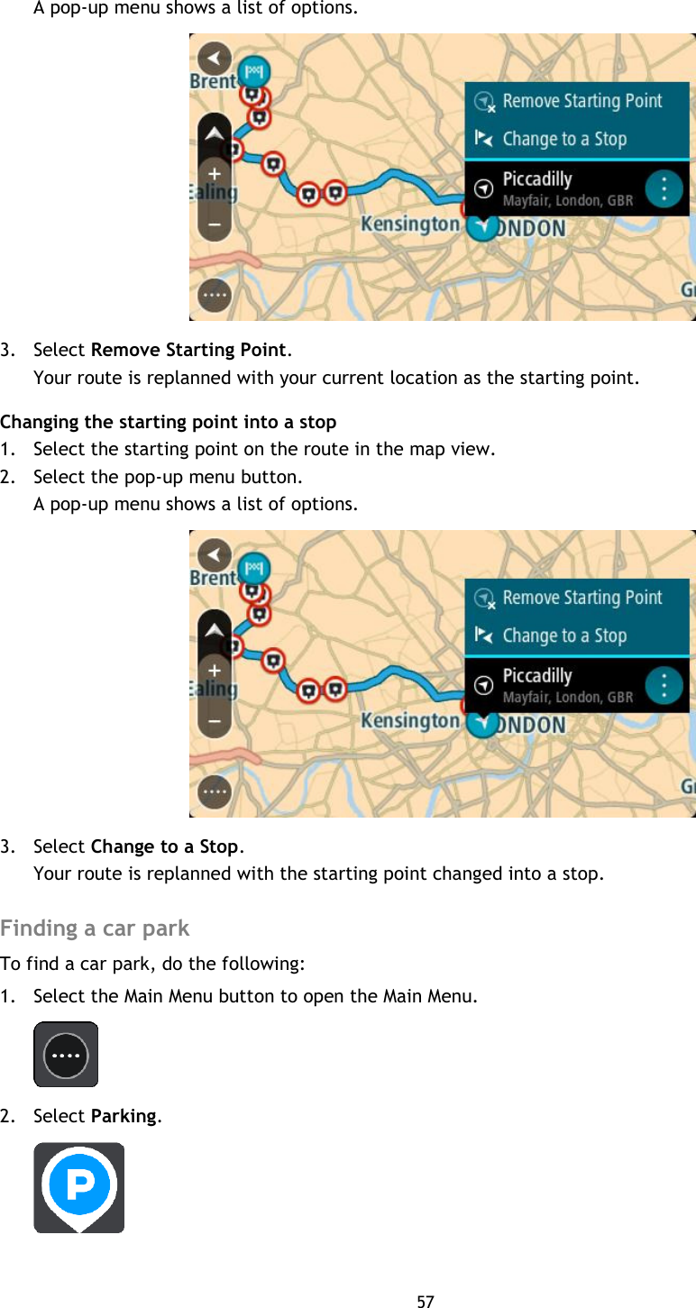 57    A pop-up menu shows a list of options.  3. Select Remove Starting Point. Your route is replanned with your current location as the starting point. Changing the starting point into a stop 1. Select the starting point on the route in the map view. 2. Select the pop-up menu button. A pop-up menu shows a list of options.  3. Select Change to a Stop. Your route is replanned with the starting point changed into a stop.  Finding a car park To find a car park, do the following: 1. Select the Main Menu button to open the Main Menu.    2. Select Parking.  