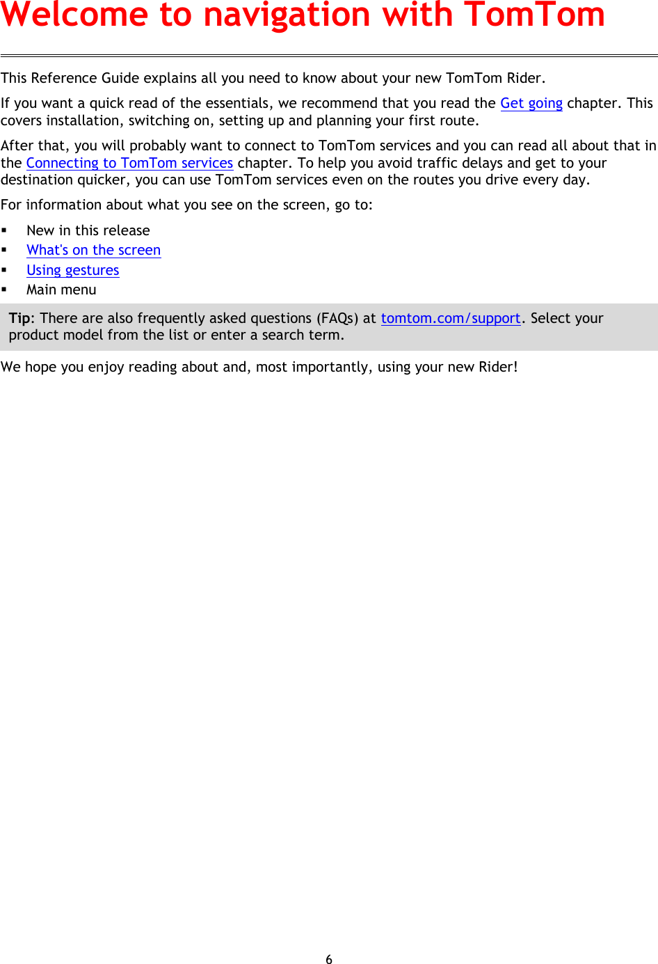 6    This Reference Guide explains all you need to know about your new TomTom Rider. If you want a quick read of the essentials, we recommend that you read the Get going chapter. This covers installation, switching on, setting up and planning your first route. After that, you will probably want to connect to TomTom services and you can read all about that in the Connecting to TomTom services chapter. To help you avoid traffic delays and get to your destination quicker, you can use TomTom services even on the routes you drive every day. For information about what you see on the screen, go to:  New in this release  What&apos;s on the screen  Using gestures  Main menu Tip: There are also frequently asked questions (FAQs) at tomtom.com/support. Select your product model from the list or enter a search term. We hope you enjoy reading about and, most importantly, using your new Rider! Welcome to navigation with TomTom 