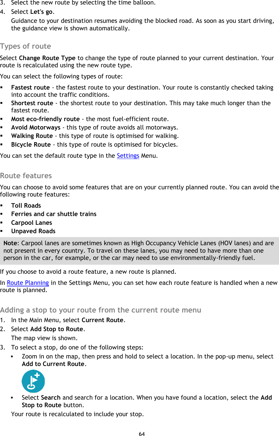 64    3. Select the new route by selecting the time balloon. 4. Select Let&apos;s go. Guidance to your destination resumes avoiding the blocked road. As soon as you start driving, the guidance view is shown automatically.  Types of route Select Change Route Type to change the type of route planned to your current destination. Your route is recalculated using the new route type. You can select the following types of route:  Fastest route - the fastest route to your destination. Your route is constantly checked taking into account the traffic conditions.  Shortest route - the shortest route to your destination. This may take much longer than the fastest route.  Most eco-friendly route - the most fuel-efficient route.  Avoid Motorways - this type of route avoids all motorways.  Walking Route - this type of route is optimised for walking.  Bicycle Route - this type of route is optimised for bicycles. You can set the default route type in the Settings Menu.  Route features You can choose to avoid some features that are on your currently planned route. You can avoid the following route features:  Toll Roads  Ferries and car shuttle trains  Carpool Lanes  Unpaved Roads Note: Carpool lanes are sometimes known as High Occupancy Vehicle Lanes (HOV lanes) and are not present in every country. To travel on these lanes, you may need to have more than one person in the car, for example, or the car may need to use environmentally-friendly fuel. If you choose to avoid a route feature, a new route is planned. In Route Planning in the Settings Menu, you can set how each route feature is handled when a new route is planned.  Adding a stop to your route from the current route menu 1. In the Main Menu, select Current Route. 2. Select Add Stop to Route. The map view is shown. 3. To select a stop, do one of the following steps:  Zoom in on the map, then press and hold to select a location. In the pop-up menu, select Add to Current Route.   Select Search and search for a location. When you have found a location, select the Add Stop to Route button. Your route is recalculated to include your stop.  