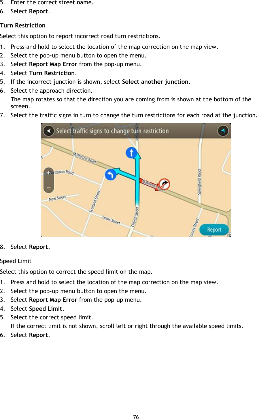 76    5. Enter the correct street name. 6. Select Report. Turn Restriction Select this option to report incorrect road turn restrictions. 1. Press and hold to select the location of the map correction on the map view. 2. Select the pop-up menu button to open the menu. 3. Select Report Map Error from the pop-up menu. 4. Select Turn Restriction. 5. If the incorrect junction is shown, select Select another junction.   6. Select the approach direction. The map rotates so that the direction you are coming from is shown at the bottom of the screen. 7. Select the traffic signs in turn to change the turn restrictions for each road at the junction.  8. Select Report. Speed Limit Select this option to correct the speed limit on the map.   1. Press and hold to select the location of the map correction on the map view. 2. Select the pop-up menu button to open the menu. 3. Select Report Map Error from the pop-up menu. 4. Select Speed Limit. 5. Select the correct speed limit.   If the correct limit is not shown, scroll left or right through the available speed limits.   6. Select Report. 