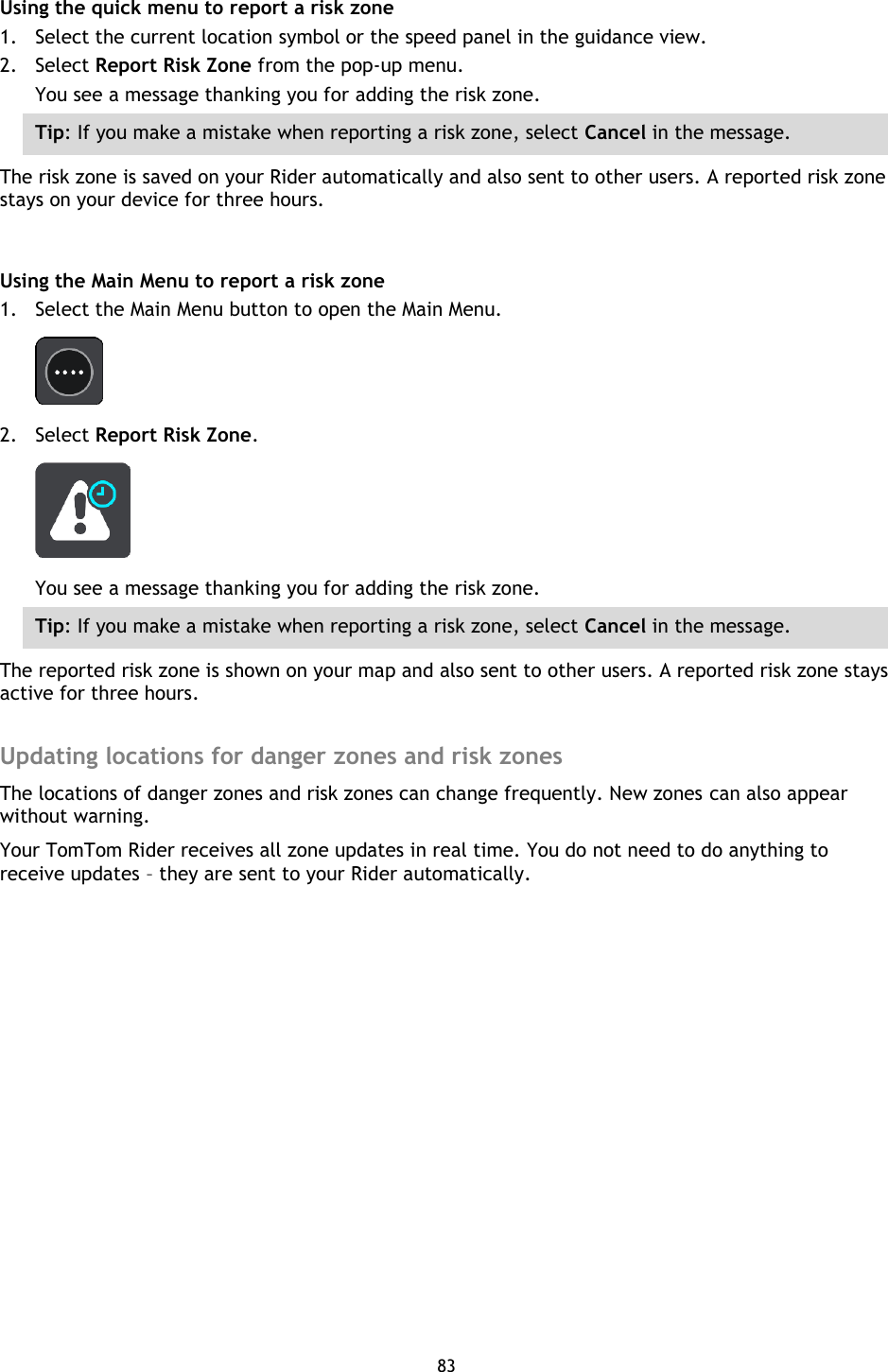 83    Using the quick menu to report a risk zone 1. Select the current location symbol or the speed panel in the guidance view. 2. Select Report Risk Zone from the pop-up menu. You see a message thanking you for adding the risk zone. Tip: If you make a mistake when reporting a risk zone, select Cancel in the message. The risk zone is saved on your Rider automatically and also sent to other users. A reported risk zone stays on your device for three hours.  Using the Main Menu to report a risk zone 1. Select the Main Menu button to open the Main Menu.  2. Select Report Risk Zone.  You see a message thanking you for adding the risk zone. Tip: If you make a mistake when reporting a risk zone, select Cancel in the message. The reported risk zone is shown on your map and also sent to other users. A reported risk zone stays active for three hours.  Updating locations for danger zones and risk zones The locations of danger zones and risk zones can change frequently. New zones can also appear without warning. Your TomTom Rider receives all zone updates in real time. You do not need to do anything to receive updates – they are sent to your Rider automatically. 